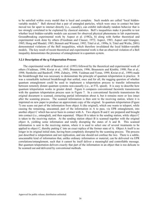 Approved for public release; distribution unlimited.
34
to be satisfied within every model that is local and complete. Such models are called “local hidden-
variable models.” Bell showed that a pair of entangled particles, which were once in contact but later
moved too far apart to interact directly (i.e., causally), can exhibit individually random behavior that is
too strongly correlated to be explained by classical statistics. Bell’s inequalities make it possible to test
whether local hidden-variable models can account for observed physical phenomena in lab experiments.
Groundbreaking experimental work by Aspect et al. (1982a, b) along with further theoretical and
experimental work done by others (Freedman and Clauser, 1972; Aspect, 1983; Aspect and Grangier,
1985; Hong and Mandel, 1985; Bennett and Wiesner, 1992; Tittel et al., 1998a, b; Tittel and Weihs, 2001)
demonstrated violations of the Bell inequalities, which therefore invalidated the local hidden-variable
models. The key result of recent theoretical and experimental work is that an observed violation of a Bell
inequality demonstrates the presence of entanglement in a quantum system.
3.2.1 Description of the q-Teleportation Process
The experimental work of Bennett et al. (1993) followed by the theoretical and experimental work of
others (Vaidman, 1994; Kwiat et al., 1995; Braunstein, 1996; Braunstein and Kimble, 1998; Pan et al.,
1998; Stenholm and Bardroff, 1998; Zubairy, 1998; Vaidman and Yoran, 1999; Kwiat et al., 1999) made
the breakthrough that was necessary to demonstrate the principle of quantum teleportation in practice. It
was a remarkable technical breakthrough that settled, once and for all, the nagging question of whether
quantum entanglement could be used to implement a teleportation process to transfer information
between remotely distant quantum systems non-causally (i.e., at FTL speed). It is easy to describe how
quantum teleportation works in greater detail. Figure 6 compares conventional facsimile transmission
with the quantum teleportation process seen in Figure 7. In a conventional facsimile transmission the
original document is scanned, extracting partial information about it, but it remains more or less intact
after the scanning process. The scanned information is then sent to the receiving station, where it is
imprinted on new paper to produce an approximate copy of the original. In quantum teleportation (Figure
7) one scans out part of the information from object A (the original), which one wants to teleport, while
causing the remaining, unscanned, part of the information in A to pass, via EPR entanglement, into
another object C which has never been in contact with A. Two objects B and C are prepared and brought
into contact (i.e., entangled), and then separated. Object B is taken to the sending station, while object C
is taken to the receiving station. At the sending station object B is scanned together with the original
object A, yielding some information and totally disrupting the states of A and B. This scanned
information is sent to the receiving station, where it is used to select one of several treatments to be
applied to object C, thereby putting C into an exact replica of the former state of A. Object A itself is no
longer in its original initial state, having been completely disrupted by the scanning process. The process
just described is teleportation and not replication, and one should not confuse the two. There is a subtle,
unscannable kind of information that, unlike ordinary information or material, can be delivered via EPR
correlations/entanglement, such that it cannot by itself deliver a meaningful and controllable message.
But quantum teleportation delivers exactly that part of the information in an object that is too delicate to
be scanned out and delivered by conventional methods.
 