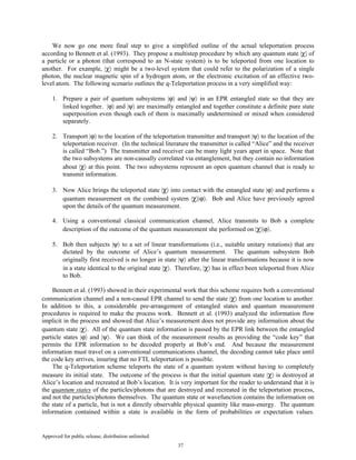 Approved for public release; distribution unlimited.
37
We now go one more final step to give a simplified outline of the actual teleportation process
according to Bennett et al. (1993). They propose a multistep procedure by which any quantum state |χ〉 of
a particle or a photon (that correspond to an N-state system) is to be teleported from one location to
another. For example, |χ〉 might be a two-level system that could refer to the polarization of a single
photon, the nuclear magnetic spin of a hydrogen atom, or the electronic excitation of an effective two-
level atom. The following scenario outlines the q-Teleportation process in a very simplified way:
1. Prepare a pair of quantum subsystems |ϕ〉 and |ψ〉 in an EPR entangled state so that they are
linked together. |ϕ〉 and |ψ〉 are maximally entangled and together constitute a definite pure state
superposition even though each of them is maximally undetermined or mixed when considered
separately.
2. Transport |ϕ〉 to the location of the teleportation transmitter and transport |ψ〉 to the location of the
teleportation receiver. (In the technical literature the transmitter is called “Alice” and the receiver
is called “Bob.”) The transmitter and receiver can be many light years apart in space. Note that
the two subsystems are non-causally correlated via entanglement, but they contain no information
about |χ〉 at this point. The two subsystems represent an open quantum channel that is ready to
transmit information.
3. Now Alice brings the teleported state |χ〉 into contact with the entangled state |ϕ〉 and performs a
quantum measurement on the combined system |χ〉|ϕ〉. Bob and Alice have previously agreed
upon the details of the quantum measurement.
4. Using a conventional classical communication channel, Alice transmits to Bob a complete
description of the outcome of the quantum measurement she performed on |χ〉|ϕ〉.
5. Bob then subjects |ψ〉 to a set of linear transformations (i.e., suitable unitary rotations) that are
dictated by the outcome of Alice’s quantum measurement. The quantum subsystem Bob
originally first received is no longer in state |ψ〉 after the linear transformations because it is now
in a state identical to the original state |χ〉. Therefore, |χ〉 has in effect been teleported from Alice
to Bob.
Bennett et al. (1993) showed in their experimental work that this scheme requires both a conventional
communication channel and a non-causal EPR channel to send the state |χ〉 from one location to another.
In addition to this, a considerable pre-arrangement of entangled states and quantum measurement
procedures is required to make the process work. Bennett et al. (1993) analyzed the information flow
implicit in the process and showed that Alice’s measurement does not provide any information about the
quantum state |χ〉. All of the quantum state information is passed by the EPR link between the entangled
particle states |ϕ〉 and |ψ〉. We can think of the measurement results as providing the “code key” that
permits the EPR information to be decoded properly at Bob’s end. And because the measurement
information must travel on a conventional communications channel, the decoding cannot take place until
the code key arrives, insuring that no FTL teleportation is possible.
The q-Teleportation scheme teleports the state of a quantum system without having to completely
measure its initial state. The outcome of the process is that the initial quantum state |χ〉 is destroyed at
Alice’s location and recreated at Bob’s location. It is very important for the reader to understand that it is
the quantum states of the particles/photons that are destroyed and recreated in the teleportation process,
and not the particles/photons themselves. The quantum state or wavefunction contains the information on
the state of a particle, but is not a directly observable physical quantity like mass-energy. The quantum
information contained within a state is available in the form of probabilities or expectation values.
 