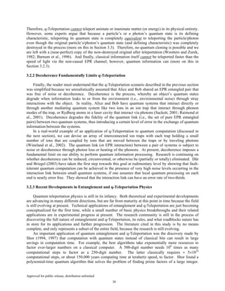 Approved for public release; distribution unlimited.
38
Therefore, q-Teleportation cannot teleport animate or inanimate matter (or energy) in its physical entirety.
However, some experts argue that because a particle’s or a photon’s quantum state is its defining
characteristic, teleporting its quantum state is completely equivalent to teleporting the particle/photon
even though the original particle’s/photon’s quantum state (and defining characteristic) was completely
destroyed in the process (more on this in Section 3.3). Therefore, no quantum cloning is possible and we
are left with a (near-perfect) copy of the now-destroyed original after teleportation (Wootters and Zurek,
1982; Barnum et al., 1996). And finally, classical information itself cannot be teleported faster than the
speed of light via the non-causal EPR channel; however, quantum information can (more on this in
Section 3.2.3).
3.2.2 Decoherence Fundamentally Limits q-Teleportation
Finally, the reader must understand that the q-Teleportation scenario described in the previous section
was simplified because we unrealistically assumed that Alice and Bob shared an EPR entangled pair that
was free of noise or decoherence. Decoherence is the process, whereby an object’s quantum states
degrade when information leaks to or from the environment (i.e., environmental noise) through stray
interactions with the object. In reality, Alice and Bob have quantum systems that interact directly or
through another mediating quantum system like two ions in an ion trap that interact through phonon
modes of the trap, or Rydberg atoms in a laser cavity that interact via photons (Sackett, 2001; Raimond et
al., 2001). Decoherence degrades the fidelity of the quantum link (i.e., the set of pure EPR entangled
pairs) between two quantum systems, thus introducing a certain level of error in the exchange of quantum
information between the systems.
In a real-world example of an application of q-Teleportation to quantum computation (discussed in
the next section), we can devise an array of interconnected ion traps with each trap holding a small
number of ions that are coupled by ions that are moved between the traps or by traveling photons
(Wineland et al., 2002). The quantum link (or EPR interaction) between a pair of systems is subject to
noise or decoherence through photon loss or heating of the phonons. At present, decoherence imposes a
fundamental limit on our ability to perform quantum information processing. Research is continuing on
whether decoherence can be reduced, circumvented, or otherwise be (partially or totally) eliminated. Dür
and Briegel (2003) have taken the first step towards this goal at rudimentary level by showing that fault-
tolerant quantum computation can be achieved in the presence of very high noise levels occurring in the
interaction link between small quantum systems, if one assumes that local quantum processing on each
end is nearly error free. They showed that the interaction link can have an error rate of two-thirds.
3.2.3 Recent Developments in Entanglement and q-Teleportation Physics
Quantum teleportation physics is still in its infancy. Both theoretical and experimental developments
are advancing in many different directions, but are far from maturity at this point in time because the field
is still evolving at present. Technical applications of entanglement and q-Teleportation are just becoming
conceptualized for the first time, while a small number of basic physics breakthroughs and their related
applications are in experimental progress at present. The research community is still in the process of
discovering the full nature of entanglement and q-Teleportation, its rules, and what roadblocks nature has
in store for its applications and further progression. The literature cited in this study is by no means
complete, and only represents a subset of the entire field, because the research is still evolving.
An important application of quantum entanglement and q-Teleportation was the discovery made by
Shor (1994, 1997) that computation with quantum states instead of classical bits can result in large
savings in computation time. For example, the best algorithms take exponentially more resources to
factor ever-larger numbers on a classical computer. A 500-digit number needs 108
times as many
computational steps to factor as a 250-digit number. The latter classically requires ≈ 5×1024
computational steps, or about 150,000 years computing time at terahertz speed, to factor. Shor found a
polynomial-time quantum algorithm that solves the problem of finding prime factors of a large integer.
 