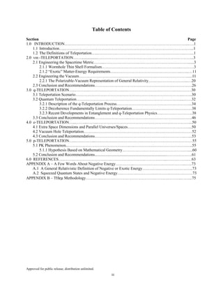 Approved for public release; distribution unlimited.
iii
Table of Contents
Section Page
1.0 INTRODUCTION….……………………………………………………………………………...….1
1.1 Introduction…..……………………………………………………………………………….…...1
1.2 The Definitions of Teleportation…...………………………………………………………...…....1
2.0 vm -TELEPORTATION……................………………………………….…………………………...3
2.1 Engineering the Spacetime Metric……..………………………………………………………......3
2.1.1 Wormhole Thin Shell Formalism…………………………………………………...……….3
2.1.2 “Exotic” Matter-Energy Requirements….…………………………………………..…...…11
2.2 Engineering the Vacuum……………………………………………………………………….....11
2.2.1 The Polarizable-Vacuum Representation of General Relativity………………………...…20
2.3 Conclusion and Recommendations…………………………………………………………….…26
3.0 q-TELEPORTATION…..………..……………………..……………………………………………30
3.1 Teleportation Scenario………………………………………………….………………….……..30
3.2 Quantum Teleportation……………………………………………………………………...……32
3.2.1 Description of the q-Teleportation Process………………………………………………...34
3.2.2 Decoherence Fundamentally Limits q-Teleportation………………………………………38
3.2.3 Recent Developments in Entanglement and q-Teleportation Physics….…………………..38
3.3 Conclusion and Recommendations……………………..……………………………….………..46
4.0 e-TELEPORTATION…...……...……..……………………………………………………………...50
4.1 Extra Space Dimensions and Parallel Universes/Spaces….……………………………………...50
4.2 Vacuum Hole Teleportation………………………………………………………………………52
4.3 Conclusion and Recommendations…………………………………………………………..…...53
5.0 p-TELEPORTATION…...…………...….……………………………………………………………55
5.1 PK Phenomenon..……………………………………….….……………………………………..55
5.1.1 Hypothesis Based on Mathematical Geometry……………………………………….….....60
5.2 Conclusion and Recommendations........................................................................……………….61
6.0 REFERENCES…..……..……………………………………………………….…...…………….…63
APPENDIX A – A Few Words About Negative Energy…………..………………….……………...…..73
A.1 A General Relativistic Definition of Negative or Exotic Energy………………………………..73
A.2 Squeezed Quantum States and Negative Energy……………….………………………….…….73
APPENDIX B – THεµ Methodology…….…..……….………………………….………………..……...75
 