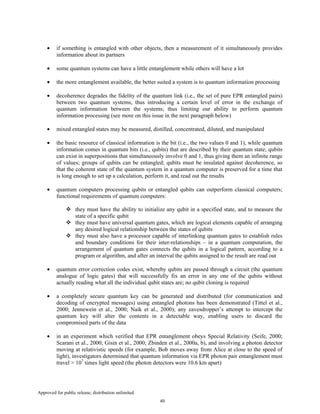 Approved for public release; distribution unlimited.
40
• if something is entangled with other objects, then a measurement of it simultaneously provides
information about its partners
• some quantum systems can have a little entanglement while others will have a lot
• the more entanglement available, the better suited a system is to quantum information processing
• decoherence degrades the fidelity of the quantum link (i.e., the set of pure EPR entangled pairs)
between two quantum systems, thus introducing a certain level of error in the exchange of
quantum information between the systems; thus limiting our ability to perform quantum
information processing (see more on this issue in the next paragraph below)
• mixed entangled states may be measured, distilled, concentrated, diluted, and manipulated
• the basic resource of classical information is the bit (i.e., the two values 0 and 1), while quantum
information comes in quantum bits (i.e., qubits) that are described by their quantum state; qubits
can exist in superpositions that simultaneously involve 0 and 1, thus giving them an infinite range
of values; groups of qubits can be entangled; qubits must be insulated against decoherence, so
that the coherent state of the quantum system in a quantum computer is preserved for a time that
is long enough to set up a calculation, perform it, and read out the results
• quantum computers processing qubits or entangled qubits can outperform classical computers;
functional requirements of quantum computers:
they must have the ability to initialize any qubit in a specified state, and to measure the
state of a specific qubit
they must have universal quantum gates, which are logical elements capable of arranging
any desired logical relationship between the states of qubits
they must also have a processor capable of interlinking quantum gates to establish rules
and boundary conditions for their inter-relationships – in a quantum computation, the
arrangement of quantum gates connects the qubits in a logical pattern, according to a
program or algorithm, and after an interval the qubits assigned to the result are read out
• quantum error correction codes exist, whereby qubits are passed through a circuit (the quantum
analogue of logic gates) that will successfully fix an error in any one of the qubits without
actually reading what all the individual qubit states are; no qubit cloning is required
• a completely secure quantum key can be generated and distributed (for communication and
decoding of encrypted messages) using entangled photons has been demonstrated (Tittel et al.,
2000; Jennewein et al., 2000; Naik et al., 2000); any eavesdropper’s attempt to intercept the
quantum key will alter the contents in a detectable way, enabling users to discard the
compromised parts of the data
• in an experiment which verified that EPR entanglement obeys Special Relativity (Seife, 2000;
Scarani et al., 2000; Gisin et al., 2000; Zbinden et al., 2000a, b), and involving a photon detector
moving at relativistic speeds (for example, Bob moves away from Alice at close to the speed of
light), investigators determined that quantum information via EPR photon pair entanglement must
travel > 107
times light speed (the photon detectors were 10.6 km apart)
 