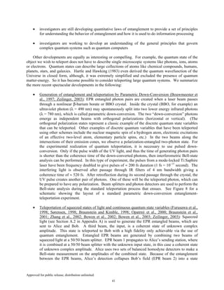 Approved for public release; distribution unlimited.
41
• investigators are still developing quantitative laws of entanglement to provide a set of principles
for understanding the behavior of entanglement and how it is used to do information processing
• investigators are working to develop an understanding of the general principles that govern
complex quantum systems such as quantum computers
Other developments are equally as interesting or compelling. For example, the quantum state of the
object we wish to teleport does not have to describe single microscopic systems like photons, ions, atoms
or electrons. Quantum states can describe large collections of atoms like chemical compounds, humans,
planets, stars, and galaxies. Hartle and Hawking (1983) even derived the quantum wavefunction of the
Universe in closed form, although, it was extremely simplified and excluded the presence of quantum
matter-energy. So it has become possible to consider teleporting large quantum systems. We summarize
the more recent spectacular developments in the following:
• Generation of entanglement and teleportation by Parametric Down-Conversion (Bouwmeester et
al., 1997; Zeilinger, 2003): EPR entangled photon pairs are created when a laser beam passes
through a nonlinear β-barium borate or BBO crystal. Inside the crystal (BBO, for example) an
ultraviolet photon (λ = 490 nm) may spontaneously split into two lower energy infrared photons
(λ = 780 nm), which is called parametric down-conversion. The two “down-conversion” photons
emerge as independent beams with orthogonal polarizations (horizontal or vertical). (The
orthogonal polarization states represent a classic example of the discrete quantum state variables
that can be teleported. Other examples of discrete quantum variables that have been teleported
using other schemes include the nuclear magnetic spin of a hydrogen atom, electronic excitations
of an effective two-level atom, elementary particle spins, etc.) In the two beams along the
intersections of their emission cones, we observe a polarization-entangled two-photon state. For
the experimental realization of quantum teleportation, it is necessary to use pulsed down-
conversion. Only if the pulse width of the UV light, and thus the time of generating photon pairs
is shorter than the coherence time of the down-converted photons, then interferometric Bell-state
analysis can be performed. In this type of experiment, the pulses from a mode-locked Ti:Saphire
laser have been frequency doubled to give pulses of ≈ 200 fs duration (1 fs = 10−15
second). The
interfering light is observed after passage through IR filters of 4 nm bandwidth giving a
coherence time of ≈ 520 fs. After retroflection during its second passage through the crystal, the
UV pulse creates another pair of photons. One of these will be the teleported photon, which can
be prepared to have any polarization. Beam splitters and photon detectors are used to perform the
Bell-state analysis during the standard teleportation process that ensues. See Figure 8 for a
schematic showing the layout of a standard parametric down-conversion entanglement-
teleportation experiment.
• Teleportation of squeezed states of light and continuous quantum state variables (Furusawa et al.,
1998; Sørensen, 1998; Braunstein and Kimble, 1998; Opatrný et al., 2000; Braunstein et al.,
2001; Zhang et al., 2002; Bowen et al., 2002; Bowen et al., 2003; Zeilinger, 2003): Squeezed
light (see Section A.2 in Appendix A) is used to generate the EPR entangled beams, which are
sent to Alice and Bob. A third beam, the input, is a coherent state of unknown complex
amplitude. This state is teleported to Bob with a high fidelity only achievable via the use of
quantum entanglement. Entangled EPR beams are generated by combining two beams of
squeezed light at a 50/50 beam splitter. EPR beam 1 propagates to Alice’s sending station, where
it is combined at a 50/50 beam splitter with the unknown input state, in this case a coherent state
of unknown complex amplitude. Alice uses two sets of balanced homodyne detectors to make a
Bell-state measurement on the amplitudes of the combined state. Because of the entanglement
between the EPR beams, Alice’s detection collapses Bob’s field (EPR beam 2) into a state
 