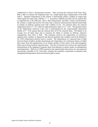 Approved for public release; distribution unlimited.
42
conditioned on Alice’s measurement outcome. After receiving the classical result from Alice,
Bob is able to construct the teleported state via a simple phase-space displacement of the EPR
field 2. Quantum teleportation in this scheme is theoretically perfect, yielding an output state
which equals the input with a fidelity F = 1. In practice, fidelities less than one are realized due
to imperfections in the EPR pair, Alice’s Bell measurement, and Bob’s unitary transformation.
By contrast, a sender and receiver who share only a classical communication channel cannot hope
to transfer an arbitrary quantum state with a fidelity of one. For coherent states, the classical
teleportation limit is F = 0.5, while for light polarization states it is F = 0.67. The quantum nature
of the teleportation achieved in this case is demonstrated by the experimentally determined
fidelity of F = 0.58, greater than the classical limit of 0.5 for coherent states. The fidelity is an
average over all input states and so measures the ability to transfer an arbitrary, unknown
superposition from Alice to Bob. This technique achieves the teleportation of continuous
quantum state variables, as opposed to the discrete quantum state variables used in the Bennett et
al. (1993) teleportation protocol and its variants. The teleportation of a squeezed state of light
from one beam of light to another demonstrates the teleportation of a continuous feature (of light)
that comes from the superpositions of an infinite number of basic states of the electromagnetic
field, such as those found in squeezed states. This line of research also involves the experimental
demonstration of the mapping of quantum states from photonic to atomic media via entanglement
and teleportation. Hald et al. (1999) reported on the experimental observation of a spin-squeezed
macroscopic ensemble of 107
cold atoms, whereby the ensemble is generated via quantum state
entanglement/teleportation from non-classical light to atoms.
 