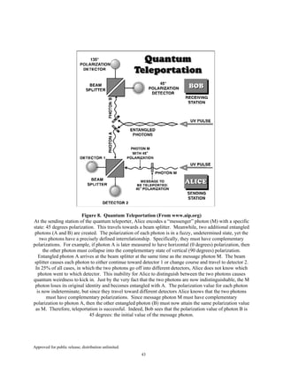Approved for public release; distribution unlimited.
43
Figure 8. Quantum Teleportation (From www.aip.org)
At the sending station of the quantum teleporter, Alice encodes a “messenger” photon (M) with a specific
state: 45 degrees polarization. This travels towards a beam splitter. Meanwhile, two additional entangled
photons (A and B) are created. The polarization of each photon is in a fuzzy, undetermined state, yet the
two photons have a precisely defined interrelationship. Specifically, they must have complementary
polarizations. For example, if photon A is later measured to have horizontal (0 degrees) polarization, then
the other photon must collapse into the complementary state of vertical (90 degrees) polarization.
Entangled photon A arrives at the beam splitter at the same time as the message photon M. The beam
splitter causes each photon to either continue toward detector 1 or change course and travel to detector 2.
In 25% of all cases, in which the two photons go off into different detectors, Alice does not know which
photon went to which detector. This inability for Alice to distinguish between the two photons causes
quantum weirdness to kick in. Just by the very fact that the two photons are now indistinguishable, the M
photon loses its original identity and becomes entangled with A. The polarization value for each photon
is now indeterminate, but since they travel toward different detectors Alice knows that the two photons
must have complementary polarizations. Since message photon M must have complementary
polarization to photon A, then the other entangled photon (B) must now attain the same polarization value
as M. Therefore, teleportation is successful. Indeed, Bob sees that the polarization value of photon B is
45 degrees: the initial value of the message photon.
 