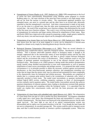 Approved for public release; distribution unlimited.
44
• Entanglement of Atoms (Hagley et al., 1997; Sackett et al., 2000): EPR entanglement at the level
of atoms has been experimentally demonstrated using rubidium atoms prepared in circular
Rydberg states (i.e., the outer electrons of the atom have been excited to very high energy states
and are far from the nucleus in circular orbits). The experimental apparatus produces two
entangled atoms, one atom in a ground state and the other atom in an excited state, physically
separated so that the entanglement is non-local. And when a measurement is made on one atom,
let us say the atom in a ground state, then the other atom instantaneously presents itself in the
excited state – the result of the second atom wave function collapse, thus determined by the result
of the first atom wave function collapse. This work is now evolving towards the demonstration
of entanglement for molecules and larger entities followed by teleportation of their states. Bose
and Home (2002) have improved on this concept by proposing a single, simple generic method by
which any atoms, ions and macroscopic objects can be entangled and teleported.
• Teleportation of an Atomic State via Cavity Decay (Bose et al., 1999; Sackett et al., 2000): It has
been shown how the state of an atom trapped in a cavity can be teleported to a second atom
trapped in a distant cavity simply by detecting photon decays from the cavities.
• Biological Quantum Teleportation (Mavromatos et al., 2002): There are several obstacles to
teleporting large complicated objects, especially biological entities. Decoherence is the primary
obstacle. That is because observable quantum effects in biological matter is thought to be
strongly suppressed due to the macroscopic nature of most biological entities and the fact that
such systems live at near room temperature, and there is always contact between biological
entities and the environment (the source of decoherence). These conditions result in very fast
collapse of pertinent quantum wavefunctions to one of the allowed classical states of the
biological entity. Mavromatos et al. (2002) propose a daring model that predicts dissipationless
energy transfer along shielded macromolecules at near room temperatures as well as quantum
teleportation of states across microtubules and perhaps neurons. It is proposed that under certain
circumstances it is in principle possible to obtain the necessary isolation against environmental
decoherence, so that meso/macroscopic quantum coherence, and entanglement extending over
scales that are larger than the atomic scale, may be achieved and maintained for times comparable
to the characteristic times for biological and cellular processes. Microtubules are comprised of
tubulin that is a common polar protein found in the cytoskeleton of eukariotic cells, which is
especially enriched in brain tissue. The model treats microtubules as quantum mechanically
isolated high-Q QED cavities, exhibiting properties analogous to those of electromagnetic
cavities routinely used in quantum optics. The model builds a microtubule network that achieves
quantum teleportation of coherent quantum states, leading to decoherence-resistant bulk quantum
information processing and computing within the biological matter. It is speculated that the
model can explain how consciousness works, and how the brain processes and computes
information.
• Teleportation of a laser beam with embedded radio signal (Bowen et al., 2003): The teleportation
of a laser beam from one part of a lab to another has been demonstrated. Investigators embedded
a radio signal into a laser beam, then disintegrated the beam and reassembled it a meter away,
virtually instantaneously. The laser beam was destroyed in the teleportation process, but the radio
signal survived. The laser light at one end of an optical communications system was
disassembled and its replica was recreated elsewhere in the lab. Even though the laser beam did
not survive teleportation, its encoded message did. This system could be used to transport secure
data, such that it could become possible to construct a perfect cryptography system. When two
 