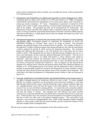 Approved for public release; distribution unlimited.
45
parties want to communicate with one another, one can enable the secrecy of the communication
to be absolutely perfect.
• Entanglement and Teleportation of a Macroscopic Ensemble of Atoms (Julsgaard et al., 2001):
Expanding upon the earlier work of Hald et al. (1999) and Sackett et al. (2000), investigators
experimentally demonstrated the entanglement of two macroscopic objects, each consisting of a
cesium gas sample containing ≈ 1012
atoms. Entanglement is generated via interaction of the
samples with a pulse of light, which performs a non-local Bell measurement on the collective
spins of the samples. The entangled spin-state can be maintained for 0.5 milliseconds. The
teleportation of macro-ensemble atom quantum states is expected to follow this experiment. This
work is evolving towards the experimental demonstration of the Bose and Home (2002) proposal,
which proved that there is a single generic process that can entangle and teleport any atoms, ions
and macroscopic objects.
• Entanglement/teleportation of internal state and external motion information of atoms (Opatrný
and Kurizki, 2001): Investigators propose an experiment for transmitting an atom’s full
information, including its “external” states, such as its energy of motion. This procedure
replicates the quantum features of the external motion of a particle. For example, if particle-to-
be-teleported C yielded a diffraction pattern after passing through two slits, then the same pattern
would be produced by particle B, which receives the teleported information. The researchers
propose the following idea: Dissociate a very cold molecule with a laser pulse into two atoms
(called A and B). Then manipulate the two atoms so that they become entangled: each one is in a
fuzzy state individually, but has a precisely defined relationship with its partner. Then let one of
the entangled particles (such as A) collide with particle C, whose unknown state should be
teleported. After their collision, the momentum values of the collision partners A and C are
measured. With that information, the researchers know how to “kick” and deflect atom B, so that
the motion of B precisely emulates that of particle C. The investigators say that state-of-the-art
equipment for studying atomic collisions and quantum effects makes this experiment difficult, but
feasible, to do. If this proposal proves to be correct, then the implication is that it will become
possible to experimentally expand this concept to the teleportation of a large ensemble of atoms,
such that the entire physical motion and quantum states of the ensemble can be teleported. This
could lead to the future development of a teleportation process similar to what was discussed in
Section 3.1.
• Laser-like Amplification of Entangled Particles and Entangled-Photon Lasers (Lamas-Linares et
al., 2001): Entangled particles are notoriously difficult to create in bulk. To create entangled
photons, for example, researchers use the parametric down-conversion technique to send laser
light through a barium borate crystal. Passing through the crystal, a photon sometimes splits into
two entangled photons (each with half the energy of the initial photon). However, this only
occurs for one in every ten billion incoming photons. To increase the yield, researchers added a
step: they put mirrors beyond the crystal so that the laser pulse and entangled pair could reflect,
and have the chance to interact. The entangled pair and reflected laser pulse interfere
constructively to generate fourfold more two-photon pairs or interfere destructively to create zero
pairs. Following these steps, the researchers increased production of two-photon entangled pairs,
and also of more rare states such as four-photon entangled quartets. This achievement could
represent a step towards an entangled-photon laser, which would repeatedly amplify entangled
particles to create greater yields than previously possible, and also towards the creation of new
and more complex kinds of entangled states.
This list is by no means complete as new developments in this field continue to arise.
 