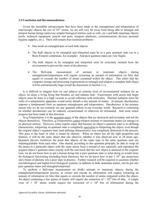 Approved for public release; distribution unlimited.
46
3.3 Conclusion and Recommendations
Given the incredible advancements that have been made in the entanglement and teleportation of
macroscopic objects the size of 1012
atoms, we are still very far away from being able to entangle and
teleport human beings (and even simpler biological entities such as cells, etc.) and bulk inanimate objects
(tools, technical equipment, pencils and pens, weapons platforms, communications devices, personal
hygiene supplies, etc.). There still remain four essential problems:
One needs an entangled pair of such bulk objects.
The bulk objects to be entangled and teleported must be in a pure quantum state (as in a
Bose-Einstein condensate, for example). And pure quantum states are very fragile.
The bulk objects to be entangled and teleported must be extremely isolated from the
environment to prevent the onset of decoherence.
The Bell-state measurement of animate or inanimate objects during
entanglement/teleportation will require extracting an amount of information (in bits) that
equals or exceeds the number of atoms contained within the object. This infers that the
computer storage and processing requirements to entangle and teleport a complete bulk object
will be astronomically huge (recall the discussion in Section 3.1).
It is difficult to imagine how we can achieve an extreme level of environmental isolation for an
object, let alone a living being that breathes air and radiates heat. Experiments with atoms and larger
objects must be done in a high vacuum to avoid collisions with molecules. Thermal radiation from the
walls of a teleportation apparatus would easily disturb a tiny amount of matter. At present, decoherence
imposes a fundamental limit on quantum entanglement and teleportation. Decoherence is the primary
reason why we do not routinely see any quantum effects in our everyday world. Research is continuing
on whether decoherence can be reduced, circumvented, or otherwise be eliminated. And some minor
progress has been made in that direction.
In q-Teleportation it is the quantum states of the objects that are destroyed and recreated, and not the
objects themselves. Therefore, q-Teleportation cannot teleport animate or inanimate matter (or energy) in
its physical entirety. However, some experts argue that because an object’s quantum state is its defining
characteristic, teleporting its quantum state is completely equivalent to teleporting the object, even though
the original object’s quantum state (and defining characteristic) was completely destroyed in the process.
This goes to the heart of what is meant by identity. When an object has all the right properties and
features, it will be the same object that one observes whether it was observed now or 24 hours ago.
Quantum physics reinforces the point that objects of the same type in the same quantum state are
indistinguishable from each other. One should, according to this quantum principle, be able to swap all
the atoms in a particular object with the same atoms from a mound of raw materials, and reproduce the
original object’s quantum states exactly with the end result that the new object is identical to the original.
Last, we do not know how to put a human being into a pure quantum state or what doing so would mean
for biological functioning (including brain function), but we do know how to put ≤ 1012
gas atoms/ions
and a beam of photons into a pure state in practice. Further research will be required to ascertain whether
microbiological and higher-level biological systems, in addition to bulk inanimate matter, can be put into
pure quantum states and entangled/teleported.
To perform a Bell-state measurement on (bulk) animate or inanimate objects, during the
entanglement/teleportation process, to extract and encode its information will require extracting an
amount of information (in bits) that equals or exceeds the number of atoms contained within the object.
An object containing a few grams of matter will require the extraction of > 1028
bits of data. A simple
virus of ≈ 107
atoms would require the extraction of ≥ 108
bits of information during the
 