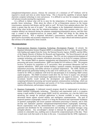 Approved for public release; distribution unlimited.
47
entanglement/teleportation process, whereas the extraction of a minimum of 1028
kilobytes will be
required to encode and store an entire human being. This is beyond the capability of present digital
electronic computer technology to store and process. It is difficult to see how far computer technology
will advance towards meeting this requirement.
It is difficult to fathom what will be in store for the teleportation of human beings given some
possible future technology. What about the effects of the q-Teleportation process on the human
consciousness, memories and dreams, and the spirit or soul? We know from quantum physics that “the
whole is greater than the sum of its parts.” So what happens to the fundamental characteristics of a
human being when he/she steps into the teleporter-transmitter, where their quantum states (i.e., their
complete identity) are destroyed during the quantum entanglement/teleportation process, and then their
copy is created at the teleporter-receiver an instant later? What will things be like during the
entanglement process? Will a teleported individual’s consciousness, memories and dreams, and
spirit/soul be successfully and accurately teleported or not? This is a major ethical and technical question
that will have to be addressed by future research.
•Recommendations:
Broad-spectrum Quantum Computing Technology Development Program: At present, the
Quantum Information Science Program (QISP) is coordinated by the U.S. Army Research Office
with funding and support from the Army, the National Security Agency, DARPA, and the Office
of the Deputy Director of Defense for Research and Engineering. The Naval Research Lab and
the CIA are both involved in their own programs. The CIA vets new commercial development of
computer technology and computer information processing via its In-Q-Tel company (reference
44). This includes R&D on quantum entanglement and teleportation for computer, information
processing and secure communications. QISP was funded for $19 million in 1999. The program
involves 34 projects by researchers at 21 universities, three government laboratories and two
corporate laboratories. QISP goals include building a quantum computer, developing quantum
information processing, and further advances in quantum teleportation. The AFRL should join
QISP and provide partnership funding on the order of $1 million per year. An alternative to this
would be for AFRL to collaborate with In-Q-Tel and participate in its technology R&D venture
capital programs. This R&D investment would allow the Air Force to acquire very advanced
quantum physics and related technological applications that can support its mission. The R&D
investment benefits would include the development and implementation of quantum
computing/information processing and secured quantum communications technology, which can
significantly enhance the performance and security of Air Force computing and communication
systems infrastructure, and aerospace weapons systems.
Quantum Cryptography: A dedicated research program should be implemented to develop a
mature quantum cryptography technology. Theoretical and experimental work is in progress
among a small number of select groups (QISP, In-Q-Tel, universities, etc.), but this field is not
advancing fast enough for practical applications to become available to meet increasing
adversarial threats against secured military and intelligence communications. The goal of
proposed quantum cryptography research is to bring the theoretical and experimental foundation
of quantum cryptography and secure quantum information processing to maturity, and to fully
develop and implement quantum entanglement/teleportation-based cryptography technology.
Recent experimental work has demonstrated that a completely secure quantum key can be
generated and distributed for the communication and decoding of encrypted messages using
entangled photons. Any eavesdropper’s attempt to intercept the quantum key will alter the
contents in a detectable way, enabling users to discard the compromised parts of the data. There
is much more work that needs to be done in this area. I recommend that the AFRL implement a
 