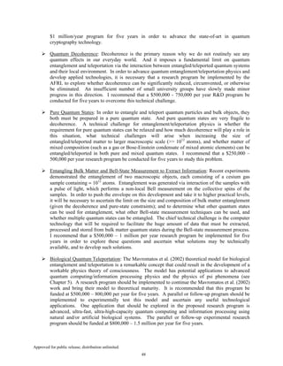 Approved for public release; distribution unlimited.
48
$1 million/year program for five years in order to advance the state-of-art in quantum
cryptography technology.
Quantum Decoherence: Decoherence is the primary reason why we do not routinely see any
quantum effects in our everyday world. And it imposes a fundamental limit on quantum
entanglement and teleportation via the interaction between entangled/teleported quantum systems
and their local environment. In order to advance quantum entanglement/teleportation physics and
develop applied technologies, it is necessary that a research program be implemented by the
AFRL to explore whether decoherence can be significantly reduced, circumvented, or otherwise
be eliminated. An insufficient number of small university groups have slowly made minor
progress in this direction. I recommend that a $500,000 - 750,000 per year R&D program be
conducted for five years to overcome this technical challenge.
Pure Quantum States: In order to entangle and teleport quantum particles and bulk objects, they
both must be prepared in a pure quantum state. And pure quantum states are very fragile to
decoherence. A technical challenge for entanglement/teleportation physics is whether the
requirement for pure quantum states can be relaxed and how much decoherence will play a role in
this situation, what technical challenges will arise when increasing the size of
entangled/teleported matter to larger macroscopic scale (>> 1012
atoms), and whether matter of
mixed composition (such as a gas or Bose-Einstein condensate of mixed atomic elements) can be
entangled/teleported in both pure and mixed quantum states. I recommend that a $250,000 –
500,000 per year research program be conducted for five years to study this problem.
Entangling Bulk Matter and Bell-State Measurement to Extract Information: Recent experiments
demonstrated the entanglement of two macroscopic objects, each consisting of a cesium gas
sample containing ≈ 1012
atoms. Entanglement was generated via interaction of the samples with
a pulse of light, which performs a non-local Bell measurement on the collective spins of the
samples. In order to push the envelope on this development and take it to higher practical levels,
it will be necessary to ascertain the limit on the size and composition of bulk matter entanglement
(given the decoherence and pure-state constraints); and to determine what other quantum states
can be used for entanglement, what other Bell-state measurement techniques can be used, and
whether multiple quantum states can be entangled. The chief technical challenge is the computer
technology that will be required to facilitate the huge amount of data that must be extracted,
processed and stored from bulk matter quantum states during the Bell-state measurement process.
I recommend that a $500,000 – 1 million per year research program be implemented for five
years in order to explore these questions and ascertain what solutions may be technically
available, and to develop such solutions.
Biological Quantum Teleportation: The Mavromatos et al. (2002) theoretical model for biological
entanglement and teleportation is a remarkable concept that could result in the development of a
workable physics theory of consciousness. The model has potential applications to advanced
quantum computing/information processing physics and the physics of psi phenomena (see
Chapter 5). A research program should be implemented to continue the Mavromatos et al. (2002)
work and bring their model to theoretical maturity. It is recommended that this program be
funded at $500,000 – 800,000 per year for five years. A parallel or follow-up program should be
implemented to experimentally test this model and ascertain any useful technological
applications. One application that should be explored in the proposed research program is
advanced, ultra-fast, ultra-high-capacity quantum computing and information processing using
natural and/or artificial biological systems. The parallel or follow-up experimental research
program should be funded at $800,000 – 1.5 million per year for five years.
 