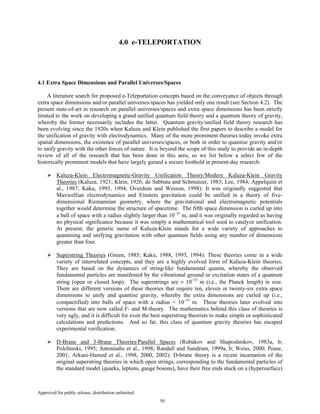 Approved for public release; distribution unlimited.
50
4.0 e-TELEPORTATION
4.1 Extra Space Dimensions and Parallel Universes/Spaces
A literature search for proposed e-Teleportation concepts based on the conveyance of objects through
extra space dimensions and/or parallel universes/spaces has yielded only one result (see Section 4.2). The
present state-of-art in research on parallel universes/spaces and extra space dimensions has been strictly
limited to the work on developing a grand unified quantum field theory and a quantum theory of gravity,
whereby the former necessarily includes the latter. Quantum gravity/unified field theory research has
been evolving since the 1920s when Kaluza and Klein published the first papers to describe a model for
the unification of gravity with electrodynamics. Many of the more prominent theories today invoke extra
spatial dimensions, the existence of parallel universes/spaces, or both in order to quantise gravity and/or
to unify gravity with the other forces of nature. It is beyond the scope of this study to provide an in-depth
review of all of the research that has been done in this area, so we list below a select few of the
historically prominent models that have largely gained a secure foothold in present-day research:
Kaluza-Klein Electromagnetic-Gravity Unification Theory/Modern Kaluza-Klein Gravity
Theories (Kaluza, 1921; Klein, 1926; de Sabbata and Schmutzer, 1983; Lee, 1984; Appelquist et
al., 1987; Kaku, 1993, 1994; Overduin and Wesson, 1998): It was originally suggested that
Maxwellian electrodynamics and Einstein gravitation could be unified in a theory of five-
dimensional Riemannian geometry, where the gravitational and electromagnetic potentials
together would determine the structure of spacetime. The fifth space dimension is curled up into
a ball of space with a radius slightly larger than 10−35
m, and it was originally regarded as having
no physical significance because it was simply a mathematical tool used to catalyze unification.
At present, the generic name of Kaluza-Klein stands for a wide variety of approaches to
quantising and unifying gravitation with other quantum fields using any number of dimensions
greater than four.
Superstring Theories (Green, 1985; Kaku, 1988, 1993, 1994): These theories come in a wide
variety of interrelated concepts, and they are a highly evolved form of Kaluza-Klein theories.
They are based on the dynamics of string-like fundamental quanta, whereby the observed
fundamental particles are manifested by the vibrational ground or excitation states of a quantum
string (open or closed loop). The superstrings are ≈ 10−35
m (i.e., the Planck length) in size.
There are different versions of these theories that require ten, eleven or twenty-six extra space
dimensions to unify and quantise gravity, whereby the extra dimensions are curled up (i.e.,
compactified) into balls of space with a radius < 10−35
m. These theories later evolved into
versions that are now called F- and M-theory. The mathematics behind this class of theories is
very ugly, and it is difficult for even the best superstring theorists to make simple or sophisticated
calculations and predictions. And so far, this class of quantum gravity theories has escaped
experimental verification.
D-Brane and 3-Brane Theories/Parallel Spaces (Rubakov and Shaposhnikov, 1983a, b;
Polchinski, 1995; Antoniadis et al., 1998; Randall and Sundrum, 1999a, b; Weiss, 2000; Pease,
2001; Arkani-Hamed et al., 1998, 2000, 2002): D-brane theory is a recent incarnation of the
original superstring theories in which open strings, corresponding to the fundamental particles of
the standard model (quarks, leptons, gauge bosons), have their free ends stuck on a (hypersurface)
 