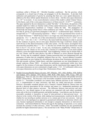 Approved for public release; distribution unlimited.
51
membrane called a D-brane (D = Dirichlet boundary conditions). But the graviton, which
corresponds to a closed loop of string, can propagate in all the dimensions. It provides both
unification and quantization of gravity by assuming that there are n new spatial dimensions in
addition to the three infinite spatial dimensions we know about. And the extra space dimensions
are ≈ 10−35
m in extent. A very recent alternative version of this model is called “3-brane” theory.
In this theory, each of the n extra space dimensions is of finite extent R ≈ 2×10(32/n)–17
centimeters.
The space spanned by the new dimensions is called “the bulk.” In this theory, the particles of the
standard model live within our familiar realm of three spatial dimensions, which forms a three-
dimensional (hypersurface) membrane or “3-brane” within the bulk. The propagation of
electroweak and strong nuclear forces is then confined to our 3-brane. However, at distances (r)
less than R, gravity (via gravitons) propagates in the full (3 + n)-dimensional space, whereby its
strength falls as r−(2+n)
with increasing separation r. When r > R, the gravitational force reverts to
its normal Newtonian r−2
falloff because there is no longer any extra-dimensional space for it to
spread into. If n = 1, then the size of the extra-dimension would have to be R ≈ 2×1015
cm (or
2×1010
km = 133.3 AU; 1 AU = 1.5×108
km is the mean Earth-Sun distance) in order to account
for the weakness of gravity, but an extra space dimension this large would have already made
itself obvious in the observed dynamics of the solar system. For this reason, investigators have
discounted the possibility that n = 1. If n = 2, then the size of both extra space dimensions would
have to be R ≈ 0.2 cm (or 2 mm). In any case, inconspicuous neighboring 3-branes may be
separated from the 3-brane we live on by only a fraction of a millimeter, or even much smaller
distances, across the higher-dimensional bulk. Such neighboring 3-branes may be distant folds of
our own 3-brane, with the same physics, but able to influence us across shortcuts through the
bulk. Or they may be completely separate 3-branes possessing their own fundamental laws and
parameters of nature that are completely different from our own. Several tabletop Cavendish-
type experiments are now looking for sub-millimeter deviations from Newtonian gravitation as a
first step towards verifying 3-brane theory, and other experiments are now being planned or are
already underway (Pease, 2001). At present the preliminary experimental results have been
negative for the existence of extra space dimensions, and the experimental data suggests that two
extra space dimensions are now constrained to length scales << 0.2 – 0.3 millimeters while seven
extra space dimensions can be no larger than 2 femtometers (Pease, 2001).
Parallel Universes/Parallel Spaces (Everett, 1957; Wheeler, 1957, 1962; DeWitt, 1970; DeWitt
and Graham, 1973; Jammer, 1974; Davies, 1980; Wolf, 1988; Kaku, 1994; Visser, 1995 and
Section 2.1): There are only two other research tracts that are concerned with parallel universes
besides 3-brane theory. The first tract is the traversable wormhole research that was discussed in
Section 2.1. Traversable wormholes can connect many different universes in the “multiverse”
(i.e., a conglomeration of many universes), and these are called inter-universe wormholes.
However, traversable wormhole physics (a.k.a. Einstein’s General Relativity Theory) does not
provide a physical prescription for the existence and nature (i.e., fundamental parameters and
physical laws) of other putative universes. The difference between inter-universe and intra-
universe (i.e., two distant regions of one universe are connected with each other) wormholes
arises only at the level of global geometry and global topology. Local physics near the throat of a
traversable wormhole is insensitive to issues of intra-universal or inter-universal travel. An
observer in the vicinity of the throat, while making local measurements, would not be able to tell
whether he was traveling to another universe or to a remote part of our own universe. And one
cannot rely on the topological (as opposed to geometrical) information to determine which is the
case, because topological information is not enough to uniquely characterize an inter-universe
connection. And General Relativity Theory does not fix the topology of spacetime, so we cannot
ascertain the existence of other universes. [Note: Traversable wormholes are also geometrically
possible for higher dimensional spaces.] The second tract is the “Many Worlds” interpretation of
 