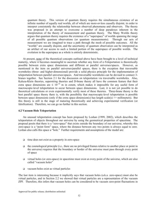 Approved for public release; distribution unlimited.
52
quantum theory. This version of quantum theory requires the simultaneous existence of an
infinite number of equally real worlds, all of which are more-or-less causally disjoint, in order to
interpret consistently the relationship between observed phenomena and observers. The theory
was proposed in an attempt to overcome a number of deep paradoxes inherent in the
interpretation of the theory of measurement and quantum theory. The Many Worlds theory
argues that quantum theory requires the existence of a “superspace” of worlds spanning the range
of all possible quantum observations (or quantum measurements). Through our acts of
measurement we are imagined to trace a path through the mesh of possible outcomes. All the
“worlds” are causally disjoint, and the uncertainty of quantum observation can be interpreted as
an artifact of our access to such a limited portion of the superspace of possible worlds. The
evolution in the superspace as a whole is entirely deterministic.
At present, none of the theoretical concepts outlined above have been brought to a level of technical
maturity, where it becomes meaningful to ascertain whether any form of e-Teleportation is theoretically
possible between extra space dimensions and different or parallel universes/spaces. However, as
mentioned in the item on parallel universes/parallel spaces, there is the exception that traversable
wormholes (three- and higher-dimensional) provide a solid physics principle for the implementation of
teleportation between parallel universes/spaces. And traversable wormholes can be devised to connect 3-
branes together. See Section 2.1 for the discussion on teleportation via traversable wormholes. Also,
Kaluza-Klein theories, superstring theories and D-brane theory all have the common feature that their
extra space dimensions are ≤ 10−35
m in extent, which makes it impossible for any useful form of
macroscopic-level teleportation to occur between space dimensions. Last, it is not yet possible to do
theoretical calculations or even experimentally verify most of these theories. Three-brane theory is the
best parallel space theory there is, with the possibility that macroscopic-level teleportation is possible
between space dimensions (only if the extra space dimension(s) has length scale(s) >> millimeters). But
this theory is still in the stage of maturing theoretically and achieving experimental verification (or
falsification). Therefore, we can go no further in this section.
4.2 Vacuum Hole Teleportation
An unusual teleportation concept has been proposed by Leshan (1999, 2002), which describes the
teleportation of objects throughout our universe by using the geometrical properties of spacetime. The
proposal posits that there is a “zero-space” that exists outside the boundary of our universe, whereby this
zero-space is a “point form” space, where the distance between any two points is always equal to zero.
Leshan also calls this space a “hole.” Further requirements and assumptions of the model are:
time does not exist as a property in zero-space
the cosmological principle (i.e., there are no privileged frames relative to another place or point in
the universe) requires that the boundary or border of the universe must pass through every point
of space
virtual holes (or zero-space) in spacetime must exist at every point of the universe, which are also
called “vacuum holes”
vacuum holes exist as virtual particles
The last item is interesting because it implicitly says that vacuum holes (a.k.a. zero-space) must also be
virtual particles, and in Section 2.2 we showed that virtual particles are a representation of the vacuum
ZPF. Therefore, this infers that vacuum holes can be considered to be vacuum zero-point fluctuations in
 