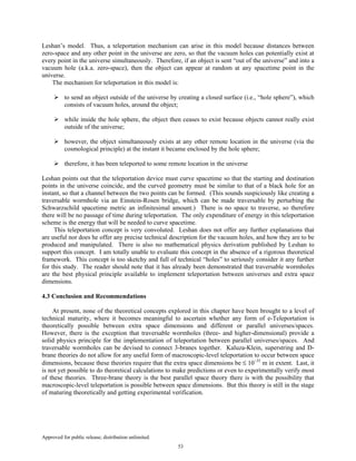 Approved for public release; distribution unlimited.
53
Leshan’s model. Thus, a teleportation mechanism can arise in this model because distances between
zero-space and any other point in the universe are zero, so that the vacuum holes can potentially exist at
every point in the universe simultaneously. Therefore, if an object is sent “out of the universe” and into a
vacuum hole (a.k.a. zero-space), then the object can appear at random at any spacetime point in the
universe.
The mechanism for teleportation in this model is:
to send an object outside of the universe by creating a closed surface (i.e., “hole sphere”), which
consists of vacuum holes, around the object;
while inside the hole sphere, the object then ceases to exist because objects cannot really exist
outside of the universe;
however, the object simultaneously exists at any other remote location in the universe (via the
cosmological principle) at the instant it became enclosed by the hole sphere;
therefore, it has been teleported to some remote location in the universe
Leshan points out that the teleportation device must curve spacetime so that the starting and destination
points in the universe coincide, and the curved geometry must be similar to that of a black hole for an
instant, so that a channel between the two points can be formed. (This sounds suspiciously like creating a
traversable wormhole via an Einstein-Rosen bridge, which can be made traversable by perturbing the
Schwarzschild spacetime metric an infinitesimal amount.) There is no space to traverse, so therefore
there will be no passage of time during teleportation. The only expenditure of energy in this teleportation
scheme is the energy that will be needed to curve spacetime.
This teleportation concept is very convoluted. Leshan does not offer any further explanations that
are useful nor does he offer any precise technical description for the vacuum holes, and how they are to be
produced and manipulated. There is also no mathematical physics derivation published by Leshan to
support this concept. I am totally unable to evaluate this concept in the absence of a rigorous theoretical
framework. This concept is too sketchy and full of technical “holes” to seriously consider it any further
for this study. The reader should note that it has already been demonstrated that traversable wormholes
are the best physical principle available to implement teleportation between universes and extra space
dimensions.
4.3 Conclusion and Recommendations
At present, none of the theoretical concepts explored in this chapter have been brought to a level of
technical maturity, where it becomes meaningful to ascertain whether any form of e-Teleportation is
theoretically possible between extra space dimensions and different or parallel universes/spaces.
However, there is the exception that traversable wormholes (three- and higher-dimensional) provide a
solid physics principle for the implementation of teleportation between parallel universes/spaces. And
traversable wormholes can be devised to connect 3-branes together. Kaluza-Klein, superstring and D-
brane theories do not allow for any useful form of macroscopic-level teleportation to occur between space
dimensions, because these theories require that the extra space dimensions be ≤ 10−35
m in extent. Last, it
is not yet possible to do theoretical calculations to make predictions or even to experimentally verify most
of these theories. Three-brane theory is the best parallel space theory there is with the possibility that
macroscopic-level teleportation is possible between space dimensions. But this theory is still in the stage
of maturing theoretically and getting experimental verification.
 