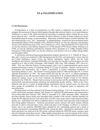 Approved for public release; distribution unlimited.
55
5.0 p-TELEPORTATION
5.1 PK Phenomenon
P-Teleportation is a form of psychokinesis (or PK) similar to telekinesis but generally used to
designate the movement of objects (called apports) through other physical objects or over great distances.
Telekinesis is a form of PK, which describes the movement of stationary objects without the use of any
known physical force. And PK is essentially the direct influence of mind on matter without any known
intermediate physical energy or instrumentation. Rigorously controlled modern scientific laboratory PK,
and related psychic (a.k.a. “psi”, “paranormal” or parapsychology), research has been performed and/or
documented by Rhine (1970), Schmidt (1974), Mitchell (1974a, b, see also the references cited therein),
Swann (1974), Puthoff and Targ (1974, 1975), Hasted et al. (1975), Targ and Puthoff (1977), Nash (1978,
see also the references cited therein), Shigemi et al. (1978), Hasted (1979), Houck (1984a), Wolman et al.
(1986, see also the references cited therein), Schmidt (1987), Alexander et al. (1990), Giroldini (1991),
Gissurarson (1992), Radin (1997, see also the references cited therein), Tart et al. (2002), Shoup (2002),
and Alexander (2003).
A well-known theoretical/experimental/operational program directed by H. E. Puthoff, R. Targ, E.
May and I. Swann was conducted at SRI International and the NSA, and sponsored at various times by
the Central Intelligence Agency (CIA), the Defense Intelligence Agency (DIA), and the Army
Intelligence and Security Command (INSCOM) over more than two decades; and the program was later
carried on by E. May at SAIC (Alexander, 1980; Puthoff, 1996; Targ, 1996; Schnabel, 1997; Tart et al.,
2002). This was called the Remote Viewing program, and it was a compartmentalized special access
program possessing a variety of codenames during its 22 years of operation. Remote viewing involves
precognition and clairvoyance, and it allows a practitioner to acquire information irrespective of
intervening distance or time. The Remote Viewing program ended in 1994 and President W. J. Clinton
officially declassified it in 1995. The reader should note that the very first U. S. military-intelligence
R&D programs on psi, PK and mind control were conducted by H. K. (Andrija) Puharich, M.D., L.L.D
during his military service at the Army Chemical and Biological Warfare Center at Fort Detrick,
Maryland in the 1940s-50s. Puharich had an interest in clairvoyance and PK, and dabbled in theories for
electronically and pharmaceutically enhancing and synthesizing psychic abilities. While in the Army,
Puharich took part in a variety of parapsychology experiments, and he lectured Army, Air Force and
Navy groups on possibilities for mind warfare. He was a recognized expert in hypnotism and
microelectronics.
PK phenomenon was also explored in the Remote Viewing program. Col. J. B. Alexander (USA ret.)
credits professional aerospace engineer Jack Houck for “capturing PK phenomenon and transitioning it
into an observable form” (Houck, 1982, 1984a, b; Alexander et al., 1990; Alexander, 2003). During the
past three decades, Houck (along with Alexander) held a number of PK sessions, whereby attendees are
taught the PK induction process, and initiate their own PK events using various metal specimens (forks,
spoons, etc.). Individuals were able to completely bend or contort their metal specimens with no physical
force being applied whatsoever. Numerous government science advisors and senior military officials
took part in and/or witnessed these events, which took place at the Pentagon, at officers’ or scientists’
homes, and at one quarterly INSCOM retreat attended by the commanding general and a group of
colonels and generals commanding INSCOM units around the globe. Spontaneous deformation of the
metal specimens was observed at the PK session conducted during the INSCOM retreat, causing a great
deal of excitement among those present. Other notable trained observers were also present at this session,
and they critically reviewed the events. Psychic Uri Geller (1975) is the original model for demonstrating
 