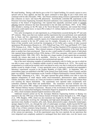 Approved for public release; distribution unlimited.
56
PK metal bending. During a talk that he gave at the U.S. Capitol building, Uri caused a spoon to curve
upward with no force applied, and then the spoon continued to bend after he put it back down and
continued with his talk (Alexander, 1996). Jack Houck continues doing extensive experimental work and
data collection on micro- and macro-PK phenomena. Scientifically controlled PK experiments at the
Princeton University Engineering Anomalies Research Laboratory were conducted by Robert Jahn (Dean
Emeritus of the School of Engineering), who reported that repeatedly consistent results in mentally
affecting material substances has been demonstrated in the lab (Jahn and Dunne, 1987). In the 1980s,
Jahn attended a meeting on the PK topic at the Naval Research Laboratory, and warned that foreign
adversaries could exploit micro- or macro-PK to induce U.S. military fighter pilots to lose control of their
aircraft and crash.
Very early investigations of, and experiments on, p-Teleportation occurred during the 19th
and early
20th
centuries. Many cases that were studied, and the experiments that were performed, were undoubtedly
due to fraud, and few experiments have occurred under controlled conditions during that period.
However, most of the credible, scientific reports of p-Teleportation phenomenon and related (controlled)
experiments occurred in the late 20th
century (see for example, Alexander et al., 1990; Radin, 1997).
Some of that scientific work involved the investigation of Uri Geller and a variety of other recurrent
spontaneous PK phenomena (Hasted et al., 1975; Puthoff and Targ, 1975; Targ and Puthoff, 1977; Nash,
1978; Wolman et al., 1986). Psychics Uri Geller (1975) and Ray Stanford (1974) claimed to have been
teleported on several occasions. Most claimed instances of human teleportation of the body from one
place to another have been unwitnessed. There are also a small number of credible reports of individuals
who reported being teleported to/from UFOs during a UFO close encounter, which were scientifically
investigated (Vallee, 1988, 1990, 1997). But there are a larger number of such reports that are anecdotal,
whereby the witness data tends to be unreliable. However, we will confine our discussion to the
controlled laboratory experiments that have been performed and reported.
One of the more interesting examples of controlled experiments with Uri Geller was one in which he
was able to cause a part of a vanadium carbide crystal to vanish (Hasted et al., 1975). The crystal was
encapsulated so it could not be touched, and it was placed in such a way that it could not be switched with
another crystal by sleight of hand. A more spectacular series of rigorously controlled (and repeatable!)
laboratory experiments occurred in the Peoples Republic of China (PRC). In September 1981, an
extraordinary paper was published in the PRC in the journal Ziran Zazhi (transl.: Nature Journal), and this
paper was entitled, “Some Experiments on the Transfer of Objects Performed by Unusual Abilities of the
Human Body” (Shuhuang et al., 1981). The paper reported that gifted children were able to cause the
apparent teleportation of small objects (radio micro-transmitters, photosensitive paper, mechanical
watches, horseflies, other insects, etc.) from one location to another (that was meters away) without them
ever touching the objects beforehand. The experiments were operated under exceptionally well-
controlled conditions (both blind and double-blind). The researchers involved included not only
observers from various PRC colleges and medical research institutes, but also representatives from the
PRC National Defense Science Commission. Because of the involvement of the latter, it was deemed
necessary that an unclassified Intelligence Information Report be prepared by the DIA (see Shuhuang et
al., 1981), which included a detailed English translation of the article.
Additional research carried out by the Aerospace Medicine Engineering Institute in Beijing was
reported in the July 1990 issue of the Chinese Journal of Somatic Science (Kongzhi et al., 1990; Jinggen
et al., 1990; Banghui, 1990), which was also translated into English by the DIA. Reported in several
articles are experiments involving the videotaping and high-speed photography of the transfer of test
specimens (nuts, bundles of matches, pills, nails, thread, photosensitive paper, chemically treated paper,
sponges dipped in FeCl3, etc.) through the walls of sealed paper envelopes, double layered KCNS type
paper bags, sealed glass bottles and tubes with sealed caps, and sealed plastic film canisters without the
walls of any of these containers being breached. All of the Chinese experiments reported using gifted
children and young adults, who possessed well-known extraordinary PK ability, to cause the teleportation
of the various test specimens. In all the experimental cases that were reported, the test specimens that
were teleported were completely unaltered or unchanged from their initial state, even the insects were
 