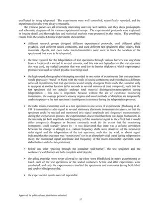 Approved for public release; distribution unlimited.
57
unaffected by being teleported. The experiments were well controlled, scientifically recorded, and the
experimental results were always repeatable.
The Chinese papers are all extremely interesting and very well written, and they show photographs
and schematic diagrams of the various experimental setups. The experimental protocols were explained
in lengthy detail, and thorough data and statistical analysis were presented in the results. The combined
results from the several Chinese experiments showed that:
different research groups designed different experimental protocols, used different gifted
psychics, used different sealed containers, and used different test specimens (live insects, bulk
inanimate objects, and even radio micro-transmitters were used to track the location of the
specimens) that were to be teleported;
the time required for the teleportation of test specimens through various barriers was anywhere
from a fraction of a second to several minutes, and this was not dependent on the test specimen
that was used, the sealed container that was used (or its barrier thickness), which experimental
protocol was used, or which psychic was being used
the high-speed photography/videotaping recorded in one series of experiments that test specimens
would physically “meld” or blend with the walls of sealed containers; and recorded in a different
series of experiments that test specimens would simply disappear from inside the container only
to reappear at another location (after seconds to several minutes of time transpired), such that the
test specimen did not actually undergo total material disintegration/reintegration during
teleportation – this data is important, because without the aid of electronic monitoring
instruments, the average person’s sensory organs and usual methods of detection are temporarily
unable to perceive the test specimen’s (ambiguous) existence during the teleportation process;
the radio micro-transmitter used as a test specimen in one series of experiments (Shuhuang et al.,
1981) transmitted a radio signal to several stationary electronic instruments/receivers, so that the
specimen could be tracked and monitored (via signal amplitude and frequency measurements)
during the teleportation process; the experimenters discovered that there was large fluctuations in
the intensity (in both amplitude and frequency) of the monitored signal to the effect that it would
either completely disappear or become extremely weak (to the extent that the monitoring
instruments could scarcely detect it) – it was discovered that there was a definite correlation
between the change in strength (i.e., radical frequency shifts were observed) of the monitored
radio signal and the teleportation of the test specimen, such that the weak or absent signal
indicated that the specimen was “nonexistent” (or in an altered physical state) during teleportation
(note: the monitored signal amplitude and frequency of the micro-transmitter specimen were
stable before and after teleportation);
before and after “passing through the container wall/barrier”, the test specimen and the
container’s wall/barrier are both complete solid objects;
the gifted psychics were never allowed to see (they were blindfolded in many experiments) or
touch each of the test specimens or the sealed containers before and after experiments were
conducted, and only the experimenters touched the specimens and containers (using both blind
and double-blind protocols);
the experimental results were all repeatable
 
