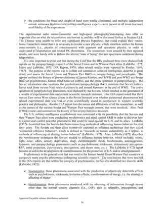 Approved for public release; distribution unlimited.
58
the conditions for fraud and sleight of hand were totally eliminated, and multiple independent
outside witnesses (technical and military-intelligence experts) were present at all times to ensure
total fidelity of the experiments
The experimental radio micro-transmitter and high-speed photography/videotaping data offer an
important clue on what the teleportation mechanism is, and this will be discussed further in Section 5.1.1.
The Chinese were unable to offer any significant physics hypothesis that could explain their results.
Some researchers stated that it is necessary to invoke a new physics, which somehow unifies the human
consciousness (i.e., physics of consciousness) with quantum and spacetime physics, in order to
understand p-Teleportation and related PK phenomena. The researchers were amazed by their repeated
results, and were barely able to fathom the altered “state of being” that test specimens underwent during
teleportation.
It is also important to point out that during the Cold War the DIA produced three (now declassified)
reports on the parapsychology research of the Soviet Union and its Warsaw Pack allies (LaMothe, 1972;
Maire and LaMothe, 1975; DIA Report, 1978; other related studies were reported by Groller, 1986,
1987). The purpose of the reports was to collate and summarize collected intelligence, describe in great
detail, and assess the Soviet Union and Warsaw Pact R&D on parapsychology and paraphysics. The
reports outlined the history of pre-revolutionary (Czarist) Russian, and WWII and post-WWII era Soviet
R&D on psychotronics, human mind/behavior control, and the entire spectrum of parapsychology. The
Soviet information also mentions the psychotronic/parapsychology R&D materials that Soviet military
forces took from various Nazi research centers in and around Germany at the end of WWII. The entire
spectrum of parapsychology phenomena was explored by the Soviets, which resulted in the generation of
a wealth of experimental data and related scientific research literature. One DIA report noted that there
was an East versus West science debate in the Soviet literature over whether paranormal phenomenon and
related experimental data was real or even scientifically sound in comparison to western scientific
practice and philosophy. Another DIA report lists the names and affiliations of all the researchers, as well
as the names of the various Soviet and Warsaw Pact research centers, that were involved. Also, Pratt
(1986) reviews and summarizes the history of Soviet psychotronics research.
The U.S. military-intelligence establishment was concerned with the possibility that the Soviets and
their Warsaw Pact allies were conducting psychotronics and mind control R&D in order to discover how
to exploit and control powerful phenomena that could be used against the U.S. and its allies. LaMothe
(1972) chronicled how the Soviets had been researching methods of influencing human behavior for over
sixty years. The Soviets and their allies extensively explored an influence technology that they called
“controlled offensive behavior”, which is defined as “research on human vulnerability as it applies to
methods of influencing or altering human behavior” (LaMothe, 1972). Also, LaMothe (1972) describes
the revolutionary techniques the Soviets studied to influence human behavior, which included: sound,
light, color, odors, sensory deprivation, sleep, electromagnetic fields, biochemicals, autosuggestion,
hypnosis, and parapsychology phenomena (such as psychokinesis, telekinesis, extrasensory perception-
ESP, astral projection, clairvoyance, precognition, and dream state, etc.). The LaMothe (1972) report
became an aid in the development of countermeasures for the protection of U.S. and/or allied personnel.
Psychotronics is the general term that was used in the former Soviet Union/Warsaw Pact countries to
categorize many psychic phenomena undergoing scientific research. The conclusions that were reached
in the DIA reports are that within the category of psychotronics, the Soviets identified two discrete skills
(LaMothe, 1972):
bioenergetics: those phenomena associated with the production of objectively detectable effects
such as psychokinesis, telekinesis, levitation effects, transformations of energy, i.e. the altering or
affecting of matter
bioinformation: those phenomena associated with the obtaining of information through means
other than the normal sensory channels (i.e., ESP), such as telepathy, precognition, and
 
