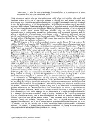 Approved for public release; distribution unlimited.
59
clairvoyance, i.e., using the mind to tap into the thoughts of others or to acquire present or future
information about objective events in the world
These phenomena involve using the mind and/or some “field” of the body to affect other minds and
inanimate objects irrespective of intervening distance or elapsed time, and without engaging any
conventional tools. Bioenergetics and bioinformation are two classifications that form a single branch of
science the Soviets preferred to call biocommunications. Soviet biocommunications research is primarily
concerned with exploring the existence of a definite group of natural phenomena controlled by laws that
are not based on any known (energetic) influence. The types of biocommunication (a.k.a. psychotronics)
phenomena includes special sensory biophysical activities, brain and mind control, telepathic
communications or bioinformation transceiving, bioluminescent and bioenergetic emissions, and the
effects of altered states of consciousness on the human psyche. Psychotronics and remote viewing
provide capabilities that have obvious intelligence applications. The Soviets and their Warsaw Pact allies
invested millions of dollars in psychotronics R&D because they understood this, and saw the potential
payoff for military and intelligence applications.
The U.S. response to Soviet psychotronics R&D programs was the Remote Viewing program. In
addition, the U.S. Army began the JEDI Project in 1983, which sought to increase human potential using
teachable models of behavioral/physical excellent by unconventional means (Alexander et al., 1990). The
JEDI Project was essentially a human-performance modeling experiment based on neuro-linguistic
programming (NLP) skills, whereby advanced influence technologies to model excellence in human
performance was used. The program ran under the auspices of the Army INSCOM and the
Organizational Effectiveness School, and was sponsored by a U.S. government interagency task force.
Finally, it should be pointed out that the program had successfully trained several hundred people,
including members of Congress (such as Al Gore, Jr. and Tom Downey), before being terminated.
There is a wealth of factual scientific research data from around the world attesting to the physical
reality of p-Teleportation and related anomalous psi phenomena (Mitchell, 1974b; Targ and Puthoff,
1977; Nash, 1978; Radin, 1997; Tart et al., 2002). The skeptical reader should not be so quick to dismiss
the subject matter in this chapter, because one must remain open-minded about this subject and consider
p-Teleportation as worthy of further scientific exploration. The psychotronics topic is controversial
within the western scientific community. The debate among scientists and scientific philosophers is
highly charged at times, and becomes acrimonious to the point where reputable skeptical scientists cease
being impartial by refusing to examine the experimental data or theories, and they prefer to bypass
rational discourse by engaging in ad hominem attacks and irrational “armchair” arguments.
P-Teleportation and related phenomena are truly anomalous, and they challenge accepted modern
scientific paradigm. Lightman and Gingerich (1991) wrote, “Scientists are reluctant to change paradigms
for the purely psychological reasons that the familiar is often more comfortable than the unfamiliar and
that inconsistencies in belief are uncomfortable.” And theories change over time when anomalies enter
the picture. Anomalies are particularly helpful for they point to the inadequacies of an old model and
point the way to a new one. Anomalous scientific facts are unexpected and difficult to explain within an
existing conceptual framework. Kuhn (1970) describes scientific discovery as a complex process, in
which an anomalous fact of nature is recognized, and then followed by a change in conceptual framework
(i.e., paradigm) that makes the new fact no longer an anomaly. Kuhn stated that, “Discovery commences
with the awareness of anomaly, that is, with the recognition that nature has somehow violated the pre-
induced expectations that govern normal science.” This statement neatly describes exactly what
transpired during the historical revolution that took place in physics between the classical
mechanics/electrodynamics age in the 19th
century and the quantum/atomic/nuclear/relativistic age in the
20th
century. And this isn’t the only time in human history that scientific paradigms have dramatically
changed. The discovery of p-Teleportation already commenced in the 20th
century, so let us continue the
discovery and create a new physics paradigm for the 21st
century.
 