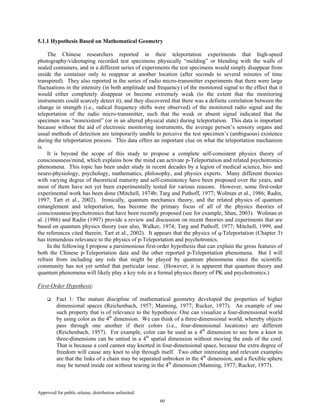 Approved for public release; distribution unlimited.
60
5.1.1 Hypothesis Based on Mathematical Geometry
The Chinese researchers reported in their teleportation experiments that high-speed
photography/videotaping recorded test specimens physically “melding” or blending with the walls of
sealed containers, and in a different series of experiments the test specimens would simply disappear from
inside the container only to reappear at another location (after seconds to several minutes of time
transpired). They also reported in the series of radio micro-transmitter experiments that there were large
fluctuations in the intensity (in both amplitude and frequency) of the monitored signal to the effect that it
would either completely disappear or become extremely weak (to the extent that the monitoring
instruments could scarcely detect it); and they discovered that there was a definite correlation between the
change in strength (i.e., radical frequency shifts were observed) of the monitored radio signal and the
teleportation of the radio micro-transmitter, such that the weak or absent signal indicated that the
specimen was “nonexistent” (or in an altered physical state) during teleportation. This data is important
because without the aid of electronic monitoring instruments, the average person’s sensory organs and
usual methods of detection are temporarily unable to perceive the test specimen’s (ambiguous) existence
during the teleportation process. This data offers an important clue on what the teleportation mechanism
is.
It is beyond the scope of this study to propose a complete self-consistent physics theory of
consciousness/mind, which explains how the mind can activate p-Teleportation and related psychotronics
phenomena. This topic has been under study in recent decades by a legion of medical science, bio- and
neuro-physiology, psychology, mathematics, philosophy, and physics experts. Many different theories
with varying degree of theoretical maturity and self-consistency have been proposed over the years, and
most of them have not yet been experimentally tested for various reasons. However, some first-order
experimental work has been done (Mitchell, 1974b; Targ and Puthoff, 1977; Wolman et al., 1986; Radin,
1997; Tart et al., 2002). Ironically, quantum mechanics theory, and the related physics of quantum
entanglement and teleportation, has become the primary focus of all of the physics theories of
consciousness/psychotronics that have been recently proposed (see for example, Shan, 2003). Wolman et
al. (1986) and Radin (1997) provide a review and discussion on recent theories and experiments that are
based on quantum physics theory (see also, Walker, 1974; Targ and Puthoff, 1977; Mitchell, 1999, and
the references cited therein; Tart et al., 2002). It appears that the physics of q-Teleportation (Chapter 3)
has tremendous relevance to the physics of p-Teleportation and psychotronics.
In the following I propose a parsimonious first-order hypothesis that can explain the gross features of
both the Chinese p-Teleportation data and the other reported p-Teleportation phenomena. But I will
refrain from including any role that might be played by quantum phenomena since the scientific
community has not yet settled that particular issue. (However, it is apparent that quantum theory and
quantum phenomena will likely play a key role in a formal physics theory of PK and psychotronics.)
First-Order Hypothesis:
Fact 1: The mature discipline of mathematical geometry developed the properties of higher
dimensional spaces (Reichenbach, 1957; Manning, 1977; Rucker, 1977). An example of one
such property that is of relevance to the hypothesis: One can visualize a four-dimensional world
by using color as the 4th
dimension. We can think of a three-dimensional world, whereby objects
pass through one another if their colors (i.e., four-dimensional locations) are different
(Reichenbach, 1957). For example, color can be used as a 4th
dimension to see how a knot in
three-dimensions can be untied in a 4th
spatial dimension without moving the ends of the cord.
That is because a cord cannot stay knotted in four-dimensional space, because the extra degree of
freedom will cause any knot to slip through itself. Two other interesting and relevant examples
are that the links of a chain may be separated unbroken in the 4th
dimension, and a flexible sphere
may be turned inside out without tearing in the 4th
dimension (Manning, 1977; Rucker, 1977).
 