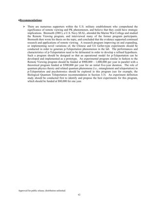Approved for public release; distribution unlimited.
62
•Recommendations:
There are numerous supporters within the U.S. military establishment who comprehend the
significance of remote viewing and PK phenomenon, and believe that they could have strategic
implications. Bremseth (2001), a U.S. Navy SEAL, attended the Marine War College and studied
the Remote Viewing program, and interviewed many of the former program participants.
Bremseth then wrote his thesis on the topic, and concluded that the evidence supported continued
research and applications of remote viewing. A research program improving on and expanding,
or implementing novel variations of, the Chinese and Uri Geller-type experiments should be
conducted in order to generate p-Teleportation phenomenon in the lab. The performances and
characteristics of p-Teleportation need to be delineated in order to develop a refined hypothesis.
Such a program should be designed so that an operational model for p-Teleportation can be
developed and implemented as a prototype. An experimental program similar in fashion to the
Remote Viewing program should be funded at $900,000 – 1,000,000 per year in parallel with a
theoretical program funded at $500,000 per year for an initial five-year duration. The role of
quantum physics theory and related quantum phenomena (i.e., entanglement and teleportation) in
p-Teleportation and psychotronics should be explored in this program (see for example, the
Biological Quantum Teleportation recommendation in Section 3.3). An experiment definition
study should be conducted first to identify and propose the best experiments for this program,
which should be funded at $80,000 for one year.
 