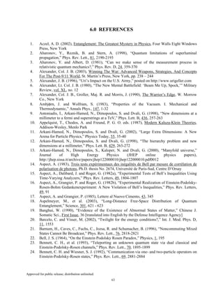 Approved for public release; distribution unlimited.
63
6.0 REFERENCES
1. Aczel, A. D. (2002), Entanglement: The Greatest Mystery in Physics, Four Walls Eight Windows
Press, New York
2. Aharonov, Y., Reznik, B. and Stern, A. (1998), “Quantum limitations of superluminal
propagation,” Phys. Rev. Lett., 81, 2190-2193
3. Aharonov, Y. and Albert, D. (1981), “Can we make sense of the measurement process in
relativistic quantum mechanics?,” Phys. Rev. D, 24, 359-370
4. Alexander, Col. J. B. (2003), Winning The War: Advanced Weapons, Strategies, And Concepts
For The Post-9/11 World, St. Martin’s Press, New York, pp. 238 – 244
5. Alexander, J. B. (1996), “Uri’s Impact on the U.S. Army,” posted on http://www.urigeller.com
6. Alexander, Lt. Col. J. B. (1980), “The New Mental Battlefield: ‘Beam Me Up, Spock,’” Military
Review, vol. XL, no. 12
7. Alexander, Col. J. B., Groller, Maj. R. and Morris, J. (1990), The Warrior’s Edge, W. Morrow
Co., New York
8. Ambjφrn, J. and Wolfram, S. (1983), “Properties of the Vacuum. I. Mechanical and
Thermodynamic,” Annals Phys., 147, 1-32
9. Antoniadis, I., Arkani-Hamed, N., Dimopoulos, S. and Dvali, G. (1998), “New dimensions at a
millimeter to a fermi and superstrings at a TeV,” Phys. Lett. B, 436, 257-263
10. Appelquist, T., Chodos, A. and Freund, P. G. O. eds. (1987), Modern Kaluza-Klein Theories,
Addison-Wesley, Menlo Park
11. Arkani-Hamed, N., Dimopoulos, S. and Dvali, G. (2002), “Large Extra Dimensions: A New
Arena for Particle Physics,” Physics Today, 55, 35-40
12. Arkani-Hamed, N., Dimopoulos, S. and Dvali, G. (1998), “The hierarchy problem and new
dimensions at a millimeter,” Phys. Lett. B, 429, 263-272
13. Arkani-Hamed, N., Dimopoulos, S., Kaloper, N. and Dvali, G. (2000), “Manyfold universe,”
Journal of High Energy Physics (JHEP online physics papers),
http://jhep.sissa.it/archive/papers/jhep122000010/jhep122000010.pdf0012
14. Aspect, A. (1983), Trois tests expérimentaux des inégalités de Bell par mesure de corrélation de
polarisation de photons, Ph.D. thesis No. 2674, Université de Paris-Sud, Centre D’Orsay
15. Aspect, A., Dalibard, J. and Roger, G. (1982a), “Experimental Tests of Bell’s Inequalities Using
Time-Varying Analyzers,” Phys. Rev. Letters, 49, 1804-1807
16. Aspect, A., Grangier, P. and Roger, G. (1982b), “Experimental Realization of Einstein-Podolsky-
Rosen-Bohm Gedankenexperiment: A New Violation of Bell’s Inequalities,” Phys. Rev. Letters,
49, 91
17. Aspect, A. and Grangier, P. (1985), Lettere al Nuovo Cimento, 43, 345
18. Aspelmeyer, M., et al. (2003), “Long-Distance Free-Space Distribution of Quantum
Entanglement,” Science, 301, 621 - 623
19. Banghui, W. (1990), “Evidence of the Existence of Abnormal States of Matter,” Chinese J.
Somatic Sci., First Issue, 36 [translated into English by the Defense Intelligence Agency]
20. Barcelo, C. and Visser, M. (2002), “Twilight for the energy conditions?,” Int. J. Mod. Phys. D,
11, 1553
21. Barnum, H., Caves, C., Fuchs, C., Jozsa, R. and Schumacher, B. (1996), “Noncommuting Mixed
States Cannot Be Broadcast,” Phys. Rev. Lett., 76, 2818-2821
22. Bell, J. S. (1964), “On the Einstein Podolsky Rosen Paradox,” Physics, 1, 195
23. Bennett, C. H., et al. (1993), “Teleporting an unknown quantum state via dual classical and
Einstein-Podolsky-Rosen channels,” Phys. Rev. Lett., 70, 1895-1899
24. Bennett, C. H. and Wiesner, S. J. (1992), “Communication via one- and two-particle operators on
Einstein-Podolsky-Rosen states,” Phys. Rev. Lett., 69, 2881-2884
 