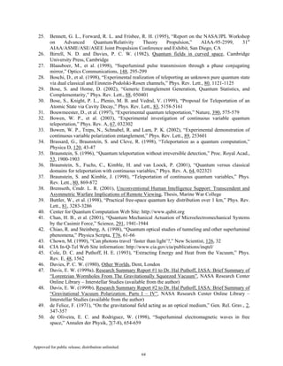 Approved for public release; distribution unlimited.
64
25. Bennett, G. L., Forward, R. L. and Frisbee, R. H. (1995), “Report on the NASA/JPL Workshop
on Advanced Quantum/Relativity Theory Propulsion,” AIAA-95-2599, 31st
AIAA/ASME/ASE/ASEE Joint Propulsion Conference and Exhibit, San Diego, CA
26. Birrell, N. D. and Davies, P. C. W. (1982), Quantum fields in curved space, Cambridge
University Press, Cambridge
27. Blaauboer, M., et al. (1998), “Superluminal pulse transmission through a phase conjugating
mirror,” Optics Communications, 148, 295-299
28. Boschi, D., et al. (1998), “Experimental realization of teleporting an unknown pure quantum state
via dual classical and Einstein-Podolski-Rosen channels,” Phys. Rev. Lett., 80, 1121-1125
29. Bose, S. and Home, D. (2002), “Generic Entanglement Generation, Quantum Statistics, and
Complementarity,” Phys. Rev. Lett., 88, 050401
30. Bose, S., Knight, P. L., Plenio, M. B. and Vedral, V. (1999), “Proposal for Teleportation of an
Atomic State via Cavity Decay,” Phys. Rev. Lett., 83, 5158-5161
31. Bouwmeester, D., et al. (1997), “Experimental quantum teleportation,” Nature, 390, 575-579
32. Bowen, W. P., et al. (2003), “Experimental investigation of continuous variable quantum
teleportation,” Phys. Rev. A, 67, 032302
33. Bowen, W. P., Treps, N., Schnabel, R. and Lam, P. K. (2002), “Experimental demonstration of
continuous variable polarization entanglement,” Phys. Rev. Lett., 89, 253601
34. Brassard, G., Braunstein, S. and Cleve, R. (1998), “Teleportation as a quantum computation,”
Physica D, 120, 43-47
35. Braunstein, S. (1996), “Quantum teleportation without irreversible detection,” Proc. Royal Acad.,
53, 1900-1903
36. Braunstein, S., Fuchs, C., Kimble, H. and van Loock, P. (2001), “Quantum versus classical
domains for teleportation with continuous variables,” Phys. Rev. A, 64, 022321
37. Braunstein, S. and Kimble, J. (1998), “Teleportation of continuous quantum variables,” Phys.
Rev. Lett., 80, 869-872
38. Bremseth, Cmdr. L. R. (2001), Unconventional Human Intelligence Support: Transcendent and
Asymmetric Warfare Implications of Remote Viewing, Thesis, Marine War College
39. Buttler, W., et al. (1998), “Practical free-space quantum key distribution over 1 km,” Phys. Rev.
Lett., 81, 3283-3286
40. Center for Quantum Computation Web Site: http://www.qubit.org
41. Chan, H. B., et al. (2001), “Quantum Mechanical Actuation of Microelectromechanical Systems
by the Casimir Force,” Science, 291, 1941-1944
42. Chiao, R. and Steinberg, A. (1998), “Quantum optical studies of tunneling and other superluminal
phenomena,” Physica Scripta, T76, 61-66
43. Chown, M. (1990), “Can photons travel ‘faster than light’?,” New Scientist, 126, 32
44. CIA In-Q-Tel Web Site information: http://www.cia.gov/cia/publications/inqtel/
45. Cole, D. C. and Puthoff, H. E. (1993), “Extracting Energy and Heat from the Vacuum,” Phys.
Rev. E, 48, 1562
46. Davies, P. C. W. (1980), Other Worlds, Dent, London
47. Davis, E. W. (1999a), Research Summary Report #1 to Dr. Hal Puthoff, IASA: Brief Summary of
“Lorentzian Wormholes From The Gravitationally Squeezed Vacuum”, NASA Research Center
Online Library – Interstellar Studies (available from the author)
48. Davis, E. W. (1999b), Research Summary Report #2 to Dr. Hal Puthoff, IASA: Brief Summary of
“Gravitational Vacuum Polarization. Parts I – IV”, NASA Research Center Online Library –
Interstellar Studies (available from the author)
49. de Felice, F. (1971), “On the gravitational field acting as an optical medium,” Gen. Rel. Grav., 2,
347-357
50. de Oliveira, E. C. and Rodriguez, W. (1998), “Superluminal electromagnetic waves in free
space,” Annalen der Physik, 7(7-8), 654-659
 