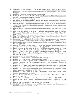 Approved for public release; distribution unlimited.
65
51. de Sabbata, V. and Schmutzer, E. eds. (1983), Unified Field Theories of More Than 4
Dimensions, Proc. Int’l School of Cosmology and Gravitation (Erice), World Scientific,
Singapore
52. Deutsch, D. (1998), The Fabric of Reality, Penguin Books
53. DeWitt, B. S. and Graham, N. eds. (1973), The Many Worlds Interpretation of Quantum
Mechanics, Princeton University Press, Princeton
54. DeWitt, B. S. (1970), Physics Today, 23, 30
55. DIA Report (1978), Paraphysics R&D – Warsaw Pact, Defense Intelligence Agency, Report No.
DST-1810S-202-78, DIA Task No. PT-1810-18-76, Washington DC (authors’ names redacted)
56. Dicke, R. H. (1961), “Mach’s principle and equivalence,” in Proc. of the Int’l School of Physics
“Enrico Fermi” Course XX, Evidence for Gravitational Theories, ed. C. Møller, Academic Press,
New York, pp. 1-49
57. Dicke, R. H. (1957), “Gravitation without a principle of equivalence,” Rev. Mod. Phys., 29, 363-
376
58. Ding, Y. J. and Kaplan, A. E. (1992), “Nonlinear Magneto-Optical Effect in Vacuum:
Inhomogeneity-Originated Second-Harmonic Generation in DC Magnetic Field,” J. Nonl. Opt.
Phys., 1, 51-72
59. Ding, Y. J. and Kaplan, A. E. (1989), “Nonlinear Magneto-Optics of Vacuum: Second-Harmonic
Generation,” Phys. Rev. Lett., 63, 2725-2728
60. Drummond, I. J. and Hathrell, S. J. (1980), “QED vacuum polarization in a background
gravitational field and its effect on the velocity of photons,” Phys. Rev. D, 22, 343-355
61. Dür, W. and Briegel, H.-J. (2003), “Entanglement purification for Quantum Computation,” Phys.
Rev. Lett., 90, 067901
62. Einstein, A., Podolsky, B. and Rosen, N. (1935), “Can quantum mechanical description of
physical reality be considered complete?,” Phys. Rev., 47, 777-780
63. Evans, J., Nandi, K. and Islam, A. (1996a), “The Optical-Mechanical Analogy in General
Relativity: New Methods for the Paths of Light and of the Planets,” Am. J. Phys., 64, 1401-1415
64. Evans, J., Nandi, K. and Islam, A. (1996b), “The Optical-Mechanical Analogy in General
Relativity: Exact Newtonian Forms for the Equations of Motion of Particles and Photons,” Gen.
Rel. Grav., 28, 413-439
65. Everett, H. (1957), Rev. Mod. Phys., 29, 454
66. Forward, R. L. (2001), Personal Communication, Salt Lake City, UT
67. Forward, R. L. (1999), Personal Communication, Los Angeles, CA
68. Forward, R. L. (1998), “Apparent Method for Extraction of Propulsion Energy from the
Vacuum,” AIAA-98-3140, 34th
AIAA/ASME/SAE/ASEE Joint Propulsion Conference &
Exhibit, Cleveland, OH
69. Forward, R. L. (1996), Mass Modification Experiment Definition Study, PL-TR-96-3004,
Phillips Laboratory-Propulsion Directorate, Air Force Materiel Command, Edwards AFB, CA
70. Forward, R. L. (1984), “Extracting electrical energy from the vacuum by cohesion of charged
foliated conductors,” Phys. Rev. B, 30, 1770-1773
71. Freedman, S. J. and Clauser, J. F. (1972), “Experimental Test of Local Hidden-Variable
Theories,” Phys. Rev. Lett., 28, 938-941
72. Friedman, J. et al. (1990), “Cauchy problem in spacetimes with closed timelike curves,” Phys.
Rev. D, 42, 1915-1930
73. Furusawa, A., et al. (1998), “Unconditional quantum teleportation,” Science, 282, 706-710
74. Furuya, K., et al. (1999), “Failure of a proposed superluminal scheme,” Phys. Lett. A, 251, 294-
296
75. Geller, U. (1975), Uri Geller: My Story, Praeger Publ., New York
76. Giroldini, W. (1991), “Eccles’s Model of Mind-Brain Interaction and Psychokinesis: A
Preliminary Study,” J. Sci. Explor., 5, no. 2
 