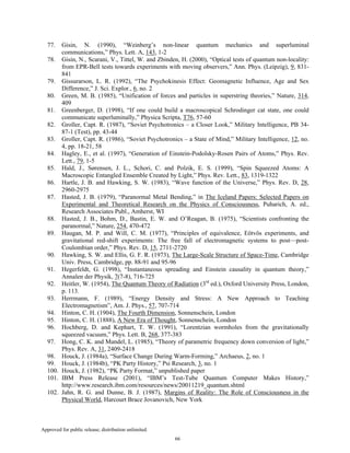 Approved for public release; distribution unlimited.
66
77. Gisin, N. (1990), “Weinberg’s non-linear quantum mechanics and superluminal
communications,” Phys. Lett. A, 143, 1-2
78. Gisin, N., Scarani, V., Tittel, W. and Zbinden, H. (2000), “Optical tests of quantum non-locality:
from EPR-Bell tests towards experiments with moving observers,” Ann. Phys. (Leipzig), 9, 831-
841
79. Gissurarson, L. R. (1992), “The Psychokinesis Effect: Geomagnetic Influence, Age and Sex
Difference,” J. Sci. Explor., 6, no. 2
80. Green, M. B. (1985), “Unification of forces and particles in superstring theories,” Nature, 314,
409
81. Greenberger, D. (1998), “If one could build a macroscopical Schrodinger cat state, one could
communicate superluminally,” Physica Scripta, T76, 57-60
82. Groller, Capt. R. (1987), “Soviet Psychotronics – a Closer Look,” Military Intelligence, PB 34-
87-1 (Test), pp. 43-44
83. Groller, Capt. R. (1986), “Soviet Psychotronics – a State of Mind,” Military Intelligence, 12, no.
4, pp. 18-21, 58
84. Hagley, E., et al. (1997), “Generation of Einstein-Podolsky-Rosen Pairs of Atoms,” Phys. Rev.
Lett., 79, 1-5
85. Hald, J., Sørensen, J. L., Schori, C. and Polzik, E. S. (1999), “Spin Squeezed Atoms: A
Macroscopic Entangled Ensemble Created by Light,” Phys. Rev. Lett., 83, 1319-1322
86. Hartle, J. B. and Hawking, S. W. (1983), “Wave function of the Universe,” Phys. Rev. D, 28,
2960-2975
87. Hasted, J. B. (1979), “Paranormal Metal Bending,” in The Iceland Papers: Selected Papers on
Experimental and Theoretical Research on the Physics of Consciousness, Puharich, A. ed.,
Research Associates Publ., Amherst, WI
88. Hasted, J. B., Bohm, D., Bastin, E. W. and O’Reagan, B. (1975), “Scientists confronting the
paranormal,” Nature, 254, 470-472
89. Haugan, M. P. and Will, C. M. (1977), “Principles of equivalence, Eötvös experiments, and
gravitational red-shift experiments: The free fall of electromagnetic systems to post—post-
Coulombian order,” Phys. Rev. D, 15, 2711-2720
90. Hawking, S. W. and Ellis, G. F. R. (1973), The Large-Scale Structure of Space-Time, Cambridge
Univ. Press, Cambridge, pp. 88-91 and 95-96
91. Hegerfeldt, G. (1998), “Instantaneous spreading and Einstein causality in quantum theory,”
Annalen der Physik, 7(7-8), 716-725
92. Heitler, W. (1954), The Quantum Theory of Radiation (3rd
ed.), Oxford University Press, London,
p. 113.
93. Herrmann, F. (1989), “Energy Density and Stress: A New Approach to Teaching
Electromagnetism”, Am. J. Phys., 57, 707-714
94. Hinton, C. H. (1904), The Fourth Dimension, Sonnenschein, London
95. Hinton, C. H. (1888), A New Era of Thought, Sonnenschein, London
96. Hochberg, D. and Kephart, T. W. (1991), “Lorentzian wormholes from the gravitationally
squeezed vacuum,” Phys. Lett. B, 268, 377-383
97. Hong, C. K. and Mandel, L. (1985), “Theory of parametric frequency down conversion of light,”
Phys. Rev. A, 31, 2409-2418
98. Houck, J. (1984a), “Surface Change During Warm-Forming,” Archaeus, 2, no. 1
99. Houck, J. (1984b), “PK Party History,” Psi Research, 3, no. 1
100. Houck, J. (1982), “PK Party Format,” unpublished paper
101. IBM Press Release (2001), “IBM’s Test-Tube Quantum Computer Makes History,”
http://www.research.ibm.com/resources/news/20011219_quantum.shtml
102. Jahn, R. G. and Dunne, B. J. (1987), Margins of Reality: The Role of Consciousness in the
Physical World, Harcourt Brace Jovanovich, New York
 