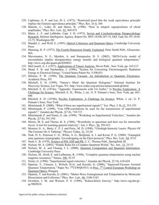 Approved for public release; distribution unlimited.
68
129. Lightman, A. P. and Lee, D. L. (1973), “Restricted proof that the weak equivalence principle
implies the Einstein equivalence principle,” Phys. Rev. D, 8, 364
130. Maierle, C., Lidar, D. and Harris, R. (1998), “How to teleport superpositions of chiral
amplitudes,” Phys. Rev. Lett., 81, 869-872
131. Maire, L. F. and LaMothe, Capt. J. D. (1975), Soviet and Czechoslovakian Parapsychology
Research, Defense Intelligence Agency, Report No. DST-1810S-387-75, DIA Task No. PT-1810-
12-75, Washington DC
132. Mandel, L. and Wolf, E. (1995), Optical Coherence and Quantum Optics, Cambridge University
Press
133. Manning, H. P. (1977), The Fourth Dimension Simply Explained, Peter Smith Publ., Gloucester,
MA
134. Mavromatos, N. E., Mershin, A. and Nanopoulos, D. V. (2002), “QED-Cavity model of
microtubules implies dissipationless energy transfer and biological quantum teleportation,”
http://arxiv.org/abs/quant-ph/0204021
135. McConnell, A. J. (1957), Applications of Tensor Analysis, Dover Publ., New York, pp. 163-217
136. Mead, F. B. and Nachamkin, J. (1996), “System for Converting Electromagnetic Radiation
Energy to Electrical Energy,” United States Patent No. 5,590,031
137. Milonni, P. W. (1994), The Quantum Vacuum: An Introduction to Quantum Electronics,
Academic Press, NY
138. Mitchell, E. D. (1999), “Nature’s Mind: the Quantum Hologram,” National Institute for
Discovery Science, Las Vegas, NV, http://www.nidsci.org/articles/naturesmind-qh.html
139. Mitchell, E. D. (1974a), “Appendix: Experiments with Uri Geller,” in Psychic Exploration: A
Challenge for Science, Mitchell, E. D., White, J. ed., G. P. Putnam’s Sons, New York, pp. 683-
686
140. Mitchell, E. D. (1974b), Psychic Exploration: A Challenge for Science, White, J. ed., G. P.
Putnam’s Sons, New York
141. Mittelstaedt, P. (2000), “What if there are superluminal signals?,” Eur. Phys. J. B, 13, 353-355
142. Mittelstaedt, P. (1998), “Can EPR-correlations be used for the transmission of superluminal
signals?,” Annalen der Physik, 7(7-8), 710-715
143. Mittelstaedt, P. and Nimtz, G. eds. (1998), “Workshop on Superluminal Velocities,” Annalen der
Physik, 7(7-8), 591-592
144. Morris, M. S. and Thorne, K. S. (1988), “Wormholes in spacetime and their use for interstellar
travel: A tool for teaching general relativity”, Am. J. Phys., 56, 395-412
145. Mourou, G. A., Barty, C. P. J. and Perry, M. D. (1998), “Ultrahigh-Intensity Lasers: Physics Of
The Extreme On A Tabletop,” Physics Today, 51, 22-28
146. Naik, D. S., Peterson, C. G., White, A. G., Berglund, A. J. and Kwiat, P. G. (2000), “Entangled
state quantum cryptography: Eavesdropping on the Ekert protocol,” Phys. Rev. Lett., 84, 4733
147. Nash, C. B. (1978), Science of PSI: ESP and PK, C. C. Thomas Publ., Springfield, Ill.
148. Nielsen, M. A. (2003), “Simple Rules for a Complex Quantum World,” Sci. Am., 13, 25-33
149. Nielsen, M. A. and Chuang, I. L. (2000), Quantum Computation and Quantum Information,
Cambridge University Press
150. Nielsen, M., Knill, E. and Laflamme, R. (1998), “Complete quantum teleportation using nuclear
magnetic resonance,” Nature, 396, 52-55
151. Nimtz, G. (1998), “Superluminal signal velocities,” Annalen der Physik, 7(7-8), 618-624
152. Opatrný, T., Clausen, J., Welsch, D.-G. and Kurizki, G. (2000), “Squeezed-Vacuum Assisted
Quantum Teleportation,” Paper No. 7th
CEWQO/015, in Proc. 7th
Central-European Workshop on
Quantum Optics, Hungary
153. Opatrný, T. and Kurizki, G. (2001), “Matter-Wave Entanglement and Teleportation by Molecular
Dissociation and Collisions,” Phys. Rev. Lett., 86, 3180-3183
154. Overduin, J. M. and Wesson, P. S. (1998), “Kaluza-Klein Gravity,” http://arxiv.org/abs/gr-
qc/9805018
 