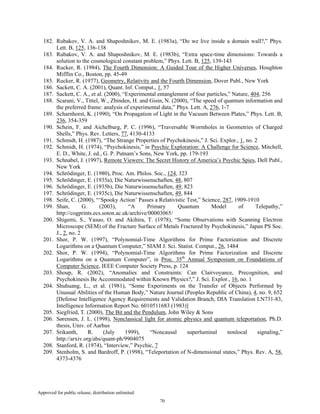 Approved for public release; distribution unlimited.
70
182. Rubakov, V. A. and Shaposhnikov, M. E. (1983a), “Do we live inside a domain wall?,” Phys.
Lett. B, 125, 136-138
183. Rubakov, V. A. and Shaposhnikov, M. E. (1983b), “Extra space-time dimensions: Towards a
solution to the cosmological constant problem,” Phys. Lett. B, 125, 139-143
184. Rucker, R. (1984), The Fourth Dimension: A Guided Tour of the Higher Universes, Houghton
Mifflin Co., Boston, pp. 45-49
185. Rucker, R. (1977), Geometry, Relativity and the Fourth Dimension, Dover Publ., New York
186. Sackett, C. A. (2001), Quant. Inf. Comput., 1, 57
187. Sackett, C. A., et al. (2000), “Experimental entanglement of four particles,” Nature, 404, 256
188. Scarani, V., Tittel, W., Zbinden, H. and Gisin, N. (2000), “The speed of quantum information and
the preferred frame: analysis of experimental data,” Phys. Lett. A, 276, 1-7
189. Scharnhorst, K. (1990), “On Propagation of Light in the Vacuum Between Plates,” Phys. Lett. B,
236, 354-359
190. Schein, F. and Aichelburg, P. C. (1996), “Traversable Wormholes in Geometries of Charged
Shells,” Phys. Rev. Letters, 77, 4130-4133
191. Schmidt, H. (1987), “The Strange Properties of Psychokinesis,” J. Sci. Explor., 1, no. 2
192. Schmidt, H. (1974), “Psychokinesis,” in Psychic Exploration: A Challenge for Science, Mitchell,
E. D., White, J. ed., G. P. Putnam’s Sons, New York, pp. 179-193
193. Schnabel, J. (1997), Remote Viewers: The Secret History of America’s Psychic Spies, Dell Publ.,
New York
194. Schrödinger, E. (1980), Proc. Am. Philos. Soc., 124, 323
195. Schrödinger, E. (1935a), Die Naturwissenschaften, 48, 807
196. Schrödinger, E. (1935b), Die Naturwissenschaften, 49, 823
197. Schrödinger, E. (1935c), Die Naturwissenschaften, 49, 844
198. Seife, C. (2000), “‘Spooky Action’ Passes a Relativistic Test,” Science, 287, 1909-1910
199. Shan, G. (2003), “A Primary Quantum Model of Telepathy,”
http://cogprints.ecs.soton.ac.uk/archive/00003065/
200. Shigemi, S., Yasuo, O. and Akihira, T. (1978), “Some Observations with Scanning Electron
Microscope (SEM) of the Fracture Surface of Metals Fractured by Psychokinesis,” Japan PS Soc.
J., 2, no. 2
201. Shor, P. W. (1997), “Polynomial-Time Algorithms for Prime Factorization and Discrete
Logarithms on a Quantum Computer,” SIAM J. Sci. Statist. Comput., 26, 1484
202. Shor, P. W. (1994), “Polynomial-Time Algorithms for Prime Factorization and Discrete
Logarithms on a Quantum Computer”, in Proc. 35th
Annual Symposium on Foundations of
Computer Science, IEEE Computer Society Press, p. 124
203. Shoup, R. (2002), “Anomalies and Constraints: Can Clairvoyance, Precognition, and
Psychokinesis Be Accommodated within Known Physics?,” J. Sci. Explor., 16, no. 1
204. Shuhuang, L., et al. (1981), “Some Experiments on the Transfer of Objects Performed by
Unusual Abilities of the Human Body,” Nature Journal (Peoples Republic of China), 4, no. 9, 652
[Defense Intelligence Agency Requirements and Validation Branch, DIA Translation LN731-83,
Intelligence Information Report No. 6010511683 (1983)]
205. Siegfried, T. (2000), The Bit and the Pendulum, John Wiley & Sons
206. Sørensen, J. L. (1998), Nonclassical light for atomic physics and quantum teleportation, Ph.D.
thesis, Univ. of Aarhus
207. Srikanth, R. (July 1999), “Noncausal superluminal nonlocal signaling,”
http://arxiv.org/abs/quant-ph/9904075
208. Stanford, R. (1974), “Interview,” Psychic, 7
209. Stenholm, S. and Bardroff, P. (1998), “Teleportation of N-dimensional states,” Phys. Rev. A, 58,
4373-4376
 