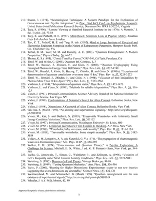 Approved for public release; distribution unlimited.
71
210. Swann, I. (1974), “Scientological Techniques: A Modern Paradigm for the Exploration of
Consciousness and Psychic Integration,” in Proc. First Int’l Conf. on Psychotronic Research,
United States Joint Publications Research Service, Document No. JPRS L/5022-1, Virginia
211. Targ, R. (1996), “Remote Viewing at Stanford Research Institute in the 1970s: A Memoir,” J.
Sci. Explor., 10, 77-88
212. Targ, R. and Puthoff, H. E. (1977), Mind-Reach: Scientists Look at Psychic Ability, Jonathan
Cape Ltd.-Anchor Press, London
213. Tart, C. T., Puthoff, H. E. and Targ, R. eds. (2002), Mind at Large: Institute of Electrical and
Electronics Engineers Symposia on the Nature of Extrasensory Perception, Hampton Roads Publ.
Co., Charlottesville, VA
214. Terhal, B. M., Wolf, M. M. and Doherty, A. C. (2003), “Quantum Entanglement: A Modern
Perspective,” Physics Today, 56, 46-52
215. Thorne, K. S. (1993), “Closed Timelike Curves,” GRP-340, CalTech, Pasadena, CA
216. Tittel, W. and Weihs, G. (2001), Quantum Inf. Comput., 1, 3
217. Tittel, W., Brendel, J., Zbinden, H. and Gisin, N. (2000), “Quantum Cryptography Using
Entangled Photons in Energy-Time Bell States,” Phys. Rev. Lett., 84, 4737-4740
218. Tittel, W., Brendel, J., Gisin, B., Herzog, T., Zbinden, H. and Gisin, N. (1998a), “Experimental
demonstration of quantum correlations over more than 10 km,” Phys. Rev. A, 57, 3229-3232
219. Tittel, W., Brendel, J., Zbinden, H. and Gisin, N. (1998b), “Violation of Bell Inequalities by
Photons More Than 10 km Apart,” Phys. Rev. Lett., 81, 3563-3566
220. Vaidman, L. (1994), “Teleportation of quantum states,” Phys. Rev. A, 49, 1473-1476
221. Vaidman, L. and Yoran, N. (1999), “Methods for reliable teleportation,” Phys. Rev. A, 59, 116-
125
222. Vallee, J. (1997), Personal Communication, Science Advisory Board of the National Institute for
Discovery Science, Las Vegas, NV
223. Vallee, J. (1990), Confrontations: A Scientist’s Search for Alien Contact, Ballantine Books, New
York
224. Vallee, J. (1988), Dimensions: A Casebook of Alien Contact, Ballantine Books, New York
225. van Enk, S. (March 1998), “No-cloning and superluminal signaling,” http://arxiv.org/abs/quant-
ph/9803030
226. Visser, M., Kar, S. and Dadhich, N. (2003), “Traversable Wormholes with Arbitrarily Small
Energy Condition Violations,” Phys. Rev. Lett., 90, 201102
227. Visser, M. (1997), Personal Communication, Washington University, St. Louis, MO
228. Visser, M. (1995), Lorentzian Wormholes: From Einstein to Hawking, AIP Press, New York
229. Visser, M. (1990), “Wormholes, baby universes, and causality”, Phys. Rev. D, 41, 1116-1124
230. Visser, M. (1989), “Traversable wormholes: Some simple examples”, Phys. Rev. D, 39, 3182-
3184
231. Volkov, A. M., Izmest'ev, A. A. and Skrotskii, G. V. (1971), “The propagation of electromagnetic
waves in a Riemannian space,” Sov. Phys. JETP, 32, 686-689
232. Walker, E. H. (1974), “Consciousness and Quantum Theory,” in Psychic Exploration: A
Challenge for Science, Mitchell, E. D., White, J. ed., G. P. Putnam’s Sons, New York, pp. 544-
568
233. Weihs, G., Jennewein, T., Simon, C., Weinfurter, H. and Zeilinger, A. (1998), “Violation of
Bell’s Inequality under Strict Einstein Locality Conditions,” Phys. Rev. Lett., 81, 5039-5043
234. Weinberg, S. (1992), Dreams of a Final Theory, Vintage Books, pp. 88-89
235. Weinberg, S. (1989), “Testing Quantum Mechanics,” Ann. Phys., 194, 336-386
236. Weiss, P. (2000), “Hunting for Higher Dimensions: Experimenters scurry to test new theories
suggesting that extra dimensions are detectable,” Science News, 157, 122-124
237. Westmoreland, M. and Schumacher, B. (March 1998), “Quantum entanglement and the non
existence of superluminal signals,” http://arxiv.org/abs/quant-ph/9801014
238. Wheeler, J. A. (1962), Monist, 47, 40
 