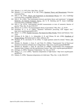 Approved for public release; distribution unlimited.
72
239. Wheeler, J. A. (1957), Rev. Mod. Phys., 29, 463
240. Wheeler, J. A. and Zurek, W. H. eds. (1983), Quantum Theory and Measurement, Princeton
University Press
241. Will, C. M. (1993), Theory and Experiment in Gravitational Physics (rev. ed.), Cambridge
University Press, Cambridge, Section 2.6
242. Will, C. M. (1989), “The confrontation between gravitation theory and experiment,” in General
Relativity: An Einstein Centenary Survey, eds. S. W. Hawking and W. Israel, Cambridge
University Press, Cambridge, Chapter 2
243. Will, C. M. (1974), “Gravitational red-shift measurements as tests of nonmetric theories of
gravity,” Phys. Rev. D, 10, 2330-2337
244. Wilson, H. A. (1921), “An electromagnetic theory of gravitation,” Phys. Rev., 17, 54-59
245. Wineland, D. J., et al. (2002), “Quantum information processing with trapped ions,”
http://arxiv.org/abs/quant-ph/0212079
246. Wolf, F. A. (1988), Parallel Universes: The Search for Other Worlds, Simon and Schuster, New
York
247. Wolman, B. B., Dale, L. A., Schmeidler, G. R. and Ullman, M. eds. (1986), Handbook of
Parapsychology, McFarland and Co. Publ., Jefferson, NC
248. Wootters, W. K. and Zurek, W. H. (1982), “A single quantum cannot be cloned,” Nature, 299,
802-803
249. Zbinden, H., Brendel, J., Gisin, N. and Tittel, W. (2000a), “Experimental Test of Non-Local
Quantum Correlation in Relativistic Configurations,” http://arxiv.org/abs/quant-ph/0007009
250. Zbinden, H., Brendel, J., Tittel, W. and Gisin, N. (2000b), “Experimental Test of Relativistic
Quantum State Collapse with Moving Reference Frames,” http://arxiv.org/abs/quant-ph/0002031
251. Zeilinger, A. (2003), “Quantum Teleportation,” Sci. Am, 13, 34-43
252. Zhang, T. C., et al. (2002), “Quantum teleportation of light beams,” http://arxiv.org/abs/quant-
ph/0207076
253. Zubairy, S. (1998), “Quantum teleportation of a field state,” Phys. Rev. A, 58, 4368-4372
 