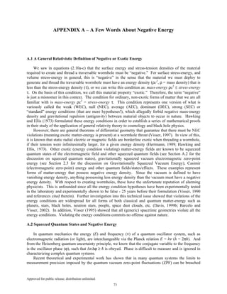 Approved for public release; distribution unlimited.
73
APPENDIX A – A Few Words About Negative Energy
A.1 A General Relativistic Definition of Negative or Exotic Energy
We saw in equations (2.10a-c) that the surface energy and stress-tension densities of the material
required to create and thread a traversable wormhole must be “negative.” For surface stress-energy, and
volume stress-energy in general, this is “negative” in the sense that the material we must deploy to
generate and thread the traversable wormhole must have an energy density (ρc2
, ρ = mass density) that is
less than the stress-energy density (τ), or we can write this condition as: mass-energy ρc2
≤ stress-energy
τ. On the basis of this condition, we call this material property “exotic.” Therefore, the term “negative”
is just a misnomer in this context. The condition for ordinary, non-exotic forms of matter that we are all
familiar with is mass-energy ρc2
> stress-energy τ. This condition represents one version of what is
variously called the weak (WEC), null (NEC), average (AEC), dominant (DEC), strong (SEC) or
“standard” energy conditions (that are mere hypotheses!), which allegedly forbid negative mass-energy
density and gravitational repulsion (antigravity) between material objects to occur in nature. Hawking
and Ellis (1973) formulated these energy conditions in order to establish a series of mathematical proofs
in their study of the application of general relativity theory to cosmology and black hole physics.
However, there are general theorems of differential geometry that guarantee that there must be NEC
violations (meaning exotic matter-energy is present) at a wormhole throat (Visser, 1997). In view of this,
it is known that static radial electric or magnetic fields are borderline exotic when threading a wormhole,
if their tension were infinitesimally larger, for a given energy density (Herrmann, 1989; Hawking and
Ellis, 1973). Other exotic (energy condition violating) matter-energy fields are known to be squeezed
quantum states of the electromagnetic field and other squeezed quantum fields (see Section A.2 for the
discussion on squeezed quantum states), gravitationally squeezed vacuum electromagnetic zero-point
energy (see Section 2.3 for the discussion on Gravitationally Squeezed Vacuum Energy), Casimir
(electromagnetic zero-point) energy and other quantum fields/states/effects. These examples represent
forms of matter-energy that possess negative energy density. Since the vacuum is defined to have
vanishing energy density, anything possessing less energy density than the vacuum must have a negative
energy density. With respect to creating wormholes, these have the unfortunate reputation of alarming
physicists. This is unfounded since all the energy condition hypotheses have been experimentally tested
in the laboratory and experimentally shown to be false - 25 years before their formulation (Visser, 1990
and references cited therein). Further investigation into this technical issue showed that violations of the
energy conditions are widespread for all forms of both classical and quantum matter-energy such as
planets, stars, black holes, neutron stars, people, space dust clouds, etc. (Davis, 1999b; Barcelo and
Visser, 2002). In addition, Visser (1995) showed that all (generic) spacetime geometries violate all the
energy conditions. Violating the energy conditions commits no offense against nature.
A.2 Squeezed Quantum States and Negative Energy
In quantum mechanics the energy (E) and frequency (ν) of a quantum oscillator system, such as
electromagnetic radiation (or light), are interchangeable via the Planck relation E = hν (h = 2πħ). And
from the Heisenberg quantum uncertainty principle, we know that the conjugate variable to the frequency
is the oscillator phase (ϕ), such that ∆ν∆ϕ ≥ ħ is obeyed. Phase is difficult to measure and is ignored in
characterizing complex quantum systems.
Recent theoretical and experimental work has shown that in many quantum systems the limits to
measurement precision imposed by the quantum vacuum zero-point fluctuations (ZPF) can be breached
 