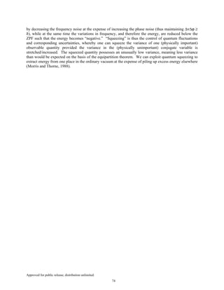 Approved for public release; distribution unlimited.
74
by decreasing the frequency noise at the expense of increasing the phase noise (thus maintaining ∆ν∆ϕ ≥
ħ), while at the same time the variations in frequency, and therefore the energy, are reduced below the
ZPF such that the energy becomes “negative.” “Squeezing” is thus the control of quantum fluctuations
and corresponding uncertainties, whereby one can squeeze the variance of one (physically important)
observable quantity provided the variance in the (physically unimportant) conjugate variable is
stretched/increased. The squeezed quantity possesses an unusually low variance, meaning less variance
than would be expected on the basis of the equipartition theorem. We can exploit quantum squeezing to
extract energy from one place in the ordinary vacuum at the expense of piling up excess energy elsewhere
(Morris and Thorne, 1988).
 