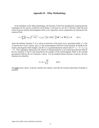 Approved for public release; distribution unlimited.
75
Appendix B – THεµ Methodology
In the formalism of the THεµ methodology, the functions T and H are introduced by requiring that the
Lagrangian for the motion of particles (with charge ea and mass m0a for the ath
particle), under the joint
action of gravity and the electromagnetic field Aα (α ≡ spacetime vector components), be expressed in the
canonical form
( ) ( ) ( )12 2 1 2 3
0 8a a a a
a
L m T Hv e A v dt d x dtα
α π ε µ
− −
= − − + + +∑∫ ∫ E B (B.1);
where the arbitrary functions T, H, ε, and µ are functions of the metric (a.k.a. gravitation field), va
α
is the
ath
particle four-vector velocity, and Aα is the electromagnetic field four-vector potential, E and B are the
electric and magnetic field strengths, and (B.1) is in geometrodynamic natural units (ħ = c0 = G = ε0 = µ0
= 1). The Lagrangian characterizes the motion of charged particles in an external gravitational field by
the two functions T and H, and characterizes the response of the electromagnetic fields to the external
gravitational field by the two functions ε and µ. For all standard (metric) theories of gravity, the four
functions are related by
H
T
ε µ= = (B.2);
and every metric theory of gravity satisfies this relation, such that the Einstein Equivalence Principle is
satisfied.
 