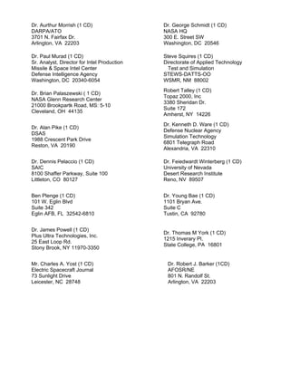 Dr. Aurthur Morrish (1 CD)
DARPA/ATO
3701 N. Fairfax Dr.
Arlington, VA 22203
Dr. George Schmidt (1 CD)
NASA HQ
300 E. Street SW
Washington, DC 20546
Dr. Paul Murad (1 CD)
Sr. Analyst, Director for Intel Production
Missile & Space Intel Center
Defense Intelligence Agency
Washington, DC 20340-6054
Steve Squires (1 CD)
Directorate of Applied Technology
Test and Simulation
STEWS-DATTS-OO
WSMR, NM 88002
Dr. Brian Palaszewski ( 1 CD)
NASA Glenn Research Center
21000 Brookpartk Road, MS: 5-10
Cleveland, OH 44135
Robert Talley (1 CD)
Topaz 2000, Inc
3380 Sheridan Dr.
Suite 172
Amherst, NY 14226
Dr. Alan Pike (1 CD)
DSAS
1988 Crescent Park Drive
Reston, VA 20190
Dr. Kenneth D. Ware (1 CD)
Defense Nuclear Agency
Simulation Technology
6801 Telegraph Road
Alexandria, VA 22310
Dr. Dennis Pelaccio (1 CD)
SAIC
8100 Shaffer Parkway, Suite 100
Littleton, CO 80127
Dr. Feiedwardt Winterberg (1 CD)
University of Nevada
Desert Research Institute
Reno, NV 89507
Ben Plenge (1 CD)
101 W. Eglin Blvd
Suite 342
Eglin AFB, FL 32542-6810
Dr. Young Bae (1 CD)
1101 Bryan Ave.
Suite C
Tustin, CA 92780
Dr. James Powell (1 CD)
Plus Ultra Technologies, Inc.
25 East Loop Rd.
Stony Brook, NY 11970-3350
Dr. Thomas M York (1 CD)
1215 Inverary Pl.
State College, PA 16801
Mr. Charles A. Yost (1 CD)
Electric Spacecraft Journal
73 Sunlight Drive
Leicester, NC 28748
Dr. Robert J. Barker (1CD)
AFOSR/NE
801 N. Randolf St.
Arlington, VA 22203
 