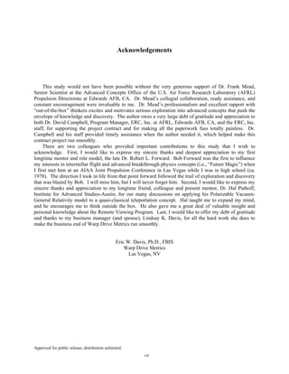 Approved for public release; distribution unlimited.
vii
Acknowledgements
This study would not have been possible without the very generous support of Dr. Frank Mead,
Senior Scientist at the Advanced Concepts Office of the U.S. Air Force Research Laboratory (AFRL)
Propulsion Directorate at Edwards AFB, CA. Dr. Mead’s collegial collaboration, ready assistance, and
constant encouragement were invaluable to me. Dr. Mead’s professionalism and excellent rapport with
“out-of-the-box” thinkers excites and motivates serious exploration into advanced concepts that push the
envelope of knowledge and discovery. The author owes a very large debt of gratitude and appreciation to
both Dr. David Campbell, Program Manager, ERC, Inc. at AFRL, Edwards AFB, CA, and the ERC, Inc.
staff, for supporting the project contract and for making all the paperwork fuss totally painless. Dr.
Campbell and his staff provided timely assistance when the author needed it, which helped make this
contract project run smoothly.
There are two colleagues who provided important contributions to this study that I wish to
acknowledge. First, I would like to express my sincere thanks and deepest appreciation to my first
longtime mentor and role model, the late Dr. Robert L. Forward. Bob Forward was the first to influence
my interests in interstellar flight and advanced breakthrough physics concepts (i.e., “Future Magic”) when
I first met him at an AIAA Joint Propulsion Conference in Las Vegas while I was in high school (ca.
1978). The direction I took in life from that point forward followed the trail of exploration and discovery
that was blazed by Bob. I will miss him, but I will never forget him. Second, I would like to express my
sincere thanks and appreciation to my longtime friend, colleague and present mentor, Dr. Hal Puthoff,
Institute for Advanced Studies-Austin, for our many discussions on applying his Polarizable Vacuum-
General Relativity model to a quasi-classical teleportation concept. Hal taught me to expand my mind,
and he encourages me to think outside the box. He also gave me a great deal of valuable insight and
personal knowledge about the Remote Viewing Program. Last, I would like to offer my debt of gratitude
and thanks to my business manager (and spouse), Lindsay K. Davis, for all the hard work she does to
make the business end of Warp Drive Metrics run smoothly.
Eric W. Davis, Ph.D., FBIS
Warp Drive Metrics
Las Vegas, NV
 