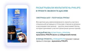 РАЗЫГРЫВАЛИ МУЛЬТИПЕЧЬ PHILIPS
В ПРОЕКТЕ ЗВАЖЕНIТА ЩАСЛИВI
СМОТРИШЬ ШОУ - ПОЛУЧАЕШЬ ПРИЗЫ!
Все зрители шоу имели возможность принять участие в
специальной активации от Спонсора: отвечая на вопросы
и высказывая свое мнение - зритель накапливает баллы,
которые принимают участие в розыгрыше ценных призов.
КАЖДЫЙ МЕСЯЦ РОЗЫГРЫШ 3 ПРИЗОВ:
мультипечь PHILIPS (всего 12 победителей этапов)
В КОНЦЕ ПРОЕКТА 3 ПОБЕДИТЕЛЯ получают главные
призы от спонсора - мультипечь PHILIPS
 