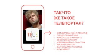 ТАКЧТО
ЖЕТАКОЕ
ТЕЛЕПОРТАЛ?
• МОТИВИРОВАННЫЙ ИНТЕРАКТИВ
• ПСЕВДО-ПРЯМОЙ ЭФИР
• ADDEDVALUEТВ-КОНТЕНТА
• ЭФФЕКТИВНЫЙОХВАТ
• ИЗМЕРЯЕМЫЙCALL-TO-ACTION
• РЕАЛЬНЫЕ ЗРИТЕЛИ
• ДАННЫЕ ДЛЯ RE-TARGETING
• WOW-ЭФФЕКТ
 