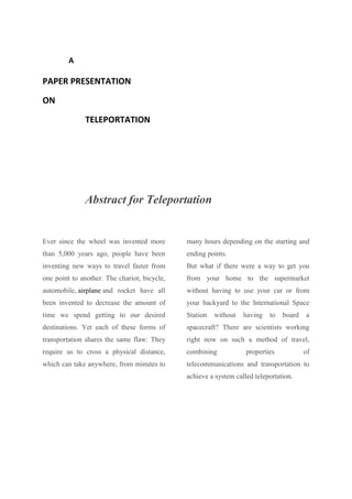 A
PAPER PRESENTATION
ON
TELEPORTATION
Abstract for Teleportation
Ever since the wheel was invented more
than 5,000 years ago, people have been
inventing new ways to travel faster from
one point to another. The chariot, bicycle,
automobile, airplane and rocket have all
been invented to decrease the amount of
time we spend getting to our desired
destinations. Yet each of these forms of
transportation shares the same flaw: They
require us to cross a physical distance,
which can take anywhere, from minutes to
many hours depending on the starting and
ending points.
But what if there were a way to get you
from your home to the supermarket
without having to use your car or from
your backyard to the International Space
Station without having to board a
spacecraft? There are scientists working
right now on such a method of travel,
combining properties of
telecommunications and transportation to
achieve a system called teleportation.
 