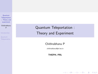 Quantum
Teleportation
:- Theory and
experiment
Chithrabhanu
P
Introduction
Quantum
Teleportation
Quantum Teleportation :
Theory and Experiment
Chithrabhanu P
chithrabhanu@prl.res.in
THEPH, PRL
 