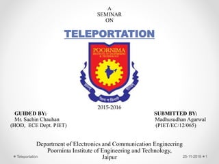 A
SEMINAR
ON
TELEPORTATION
2015-2016
GUIDED BY: SUBMITTED BY:
Mr. Sachin Chauhan Madhusudhan Agarwal
(HOD, ECE Dept. PIET) (PIET/EC/12/065)
Department of Electronics and Communication Engineering
Poornima Institute of Engineering and Technology,
Jaipur 25-11-2016Teleportation 1
 