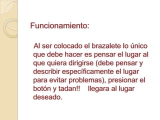 Funcionamiento:   Al ser colocado el brazalete lo único que debe hacer es pensar el lugar al que quiera dirigirse (debe pensar y describir específicamente el lugar para evitar problemas), presionar el botón y tadan!!    llegara al lugar deseado.