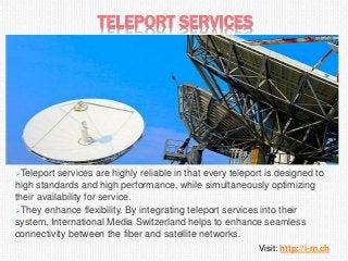 TELEPORT SERVICES
Teleport services are highly reliable in that every teleport is designed to
high standards and high performance, while simultaneously optimizing
their availability for service.
They enhance flexibility. By integrating teleport services into their
system, International Media Switzerland helps to enhance seamless
connectivity between the fiber and satellite networks.
Visit: http://i-m.ch
 