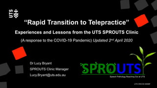 UTS CRICOS 00099F
Speech Pathology Reaching Out at UTS
Dr Lucy Bryant
SPROUTS Clinic Manager
Lucy.Bryant@uts.edu.au
“Rapid Transition to Telepractice”
Experiences and Lessons from the UTS SPROUTS Clinic
(A response to the COVID-19 Pandemic) Updated 2nd April 2020
 