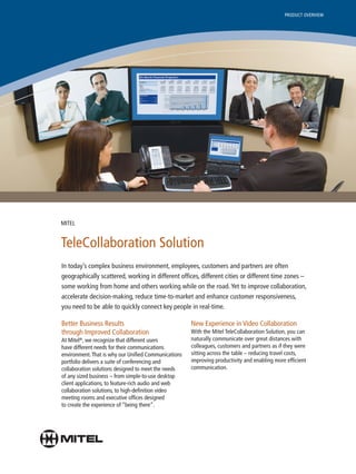 PRODUCT OVERVIEW




MITEL


TeleCollaboration Solution
In today’s complex business environment, employees, customers and partners are often
geographically scattered, working in different offices, different cities or different time zones –
some working from home and others working while on the road. Yet to improve collaboration,
accelerate decision-making, reduce time-to-market and enhance customer responsiveness,
you need to be able to quickly connect key people in real-time.

Better Business Results                               New Experience in Video Collaboration
through Improved Collaboration                        With the Mitel TeleCollaboration Solution, you can
At Mitel®, we recognize that different users          naturally communicate over great distances with
have different needs for their communications         colleagues, customers and partners as if they were
environment. That is why our Unified Communications   sitting across the table – reducing travel costs,
portfolio delivers a suite of conferencing and        improving productivity and enabling more efficient
collaboration solutions designed to meet the needs    communication.
of any sized business – from simple-to-use desktop
client applications, to feature-rich audio and web
collaboration solutions, to high-definition video
meeting rooms and executive offices designed
to create the experience of “being there”.
 