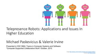 Telepresence Robots: Applications and Issues In
Higher Education
Michael Paskevicius & Valerie Irvine
Image https://pixabay.com/en/robots-computers-bots-character-764951/
License: CC0 Public Domain
Presented in CSC 586A: Topics in Computer Systems and Software:
"Computer-Supported Collaborative Work“ October, 2015
 