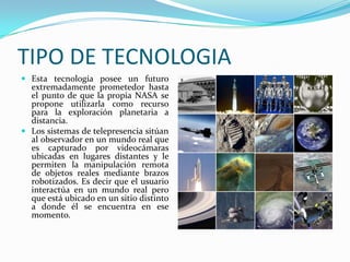 TIPO DE TECNOLOGIAEsta tecnología posee un futuro extremadamente prometedor hasta el punto de que la propia NASA se propone utilizarla como recurso para la exploración planetaria a distancia. Los sistemas de telepresencia sitúan al observador en un mundo real que es capturado por videocámaras ubicadas en lugares distantes y le permiten la manipulación remota de objetos reales mediante brazos robotizados. Es decir que el usuario interactúa en un mundo real pero que está ubicado en un sitio distinto a donde él se encuentra en ese momento.