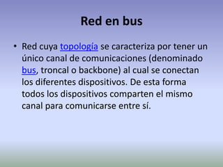 Red en busRed cuya topología se caracteriza por tener un único canal de comunicaciones (denominado bus, troncal o backbone) al cual se conectan los diferentes dispositivos. De esta forma todos los dispositivos comparten el mismo canal para comunicarse entre sí.