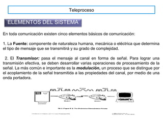 Teleproceso
ELEMENTOS DEL SISTEMA
En toda comunicación existen cinco elementos básicos de comunicación:
1. La Fuente: componente de naturaleza humana, mecánica o eléctrica que determina
el tipo de mensaje que se transmitirá y su grado de complejidad.
2. El Transmisor: pasa el mensaje al canal en forma de señal. Para lograr una
transmisión efectiva, se deben desarrollar varias operaciones de procesamiento de la
señal. La más común e importante es la modulación, un proceso que se distingue por
el acoplamiento de la señal transmitida a las propiedades del canal, por medio de una
onda portadora.
 